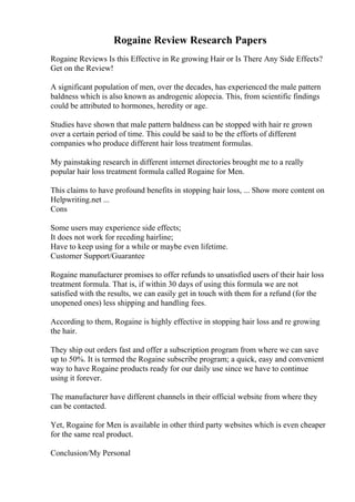Rogaine Review Research Papers
Rogaine Reviews Is this Effective in Re growing Hair or Is There Any Side Effects?
Get on the Review!
A significant population of men, over the decades, has experienced the male pattern
baldness which is also known as androgenic alopecia. This, from scientific findings
could be attributed to hormones, heredity or age.
Studies have shown that male pattern baldness can be stopped with hair re grown
over a certain period of time. This could be said to be the efforts of different
companies who produce different hair loss treatment formulas.
My painstaking research in different internet directories brought me to a really
popular hair loss treatment formula called Rogaine for Men.
This claims to have profound benefits in stopping hair loss, ... Show more content on
Helpwriting.net ...
Cons
Some users may experience side effects;
It does not work for receding hairline;
Have to keep using for a while or maybe even lifetime.
Customer Support/Guarantee
Rogaine manufacturer promises to offer refunds to unsatisfied users of their hair loss
treatment formula. That is, if within 30 days of using this formula we are not
satisfied with the results, we can easily get in touch with them for a refund (for the
unopened ones) less shipping and handling fees.
According to them, Rogaine is highly effective in stopping hair loss and re growing
the hair.
They ship out orders fast and offer a subscription program from where we can save
up to 50%. It is termed the Rogaine subscribe program; a quick, easy and convenient
way to have Rogaine products ready for our daily use since we have to continue
using it forever.
The manufacturer have different channels in their official website from where they
can be contacted.
Yet, Rogaine for Men is available in other third party websites which is even cheaper
for the same real product.
Conclusion/My Personal
 