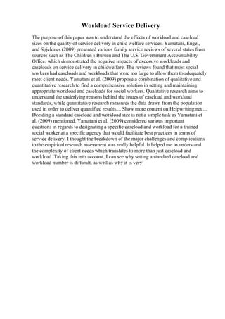 Workload Service Delivery
The purpose of this paper was to understand the effects of workload and caseload
sizes on the quality of service delivery in child welfare services. Yamatani, Engel,
and Spjeldnes (2009) presented various family service reviews of several states from
sources such as The Children s Bureau and The U.S. Government Accountability
Office, which demonstrated the negative impacts of excessive workloads and
caseloads on service delivery in childwelfare. The reviews found that most social
workers had caseloads and workloads that were too large to allow them to adequately
meet client needs. Yamatani et al. (2009) propose a combination of qualitative and
quantitative research to find a comprehensive solution in setting and maintaining
appropriate workload and caseloads for social workers. Qualitative research aims to
understand the underlying reasons behind the issues of caseload and workload
standards, while quantitative research measures the data drawn from the population
used in order to deliver quantified results.... Show more content on Helpwriting.net ...
Deciding a standard caseload and workload size is not a simple task as Yamatani et
al. (2009) mentioned. Yamatani et al. (2009) considered various important
questions in regards to designating a specific caseload and workload for a trained
social worker at a specific agency that would facilitate best practices in terms of
service delivery. I thought the breakdown of the major challenges and complications
to the empirical research assessment was really helpful. It helped me to understand
the complexity of client needs which translates to more than just caseload and
workload. Taking this into account, I can see why setting a standard caseload and
workload number is difficult, as well as why it is very
 