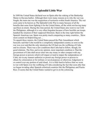 Splendid Little War
In 1898 the United States declared war on Spain after the sinking of the Battleship
Maine in Havana harbor. Although there were many reasons as to why the war was
fought, the main one was the acquisition of territories within South America. The war
soon came to be known as The Splendid Little War to many because of all the
benefits that came from fighting it for the United States, all the while not having many
sacrifices in return. During this time period, the United States also went to war with
the Philippines, although it is very often forgotten because of how horrible our troops
handled the situation of their supposed liberation. Back in the time right before the
Spanish American war, Spain was pretty much conquering as many countries... Show
more content on Helpwriting.net ...
To squash these rumors, the United States passed the Platt Amendment which
basically said that Cuba would be a completely independant country as soon as the
war was over and that the only intentions the US had was the wellbeing of Cuba
and its citizens. There was a few conditions that Cuba had to follow, though, for
good relations. The first, and in my opinion, most important condition is That the
government of Cuba shall never enter into any treaty or other compact with any
foreign power or powers which will impair or tend to impair the independence of
Cuba, nor in any manner authorize or permit any foreign power or powers to
obtain by colonization or for military or naval purposes or otherwise, lodgement in
or control over any portion of said island . It is a little hard to believe that we went
to war with Spain over the wellbeing of Cuba considering the fact that soon after that
we began invading other Spanish colonized countries like the Philippines and Puerto
Rico. It seems that the United States wanted to get in on the colonizing
 
