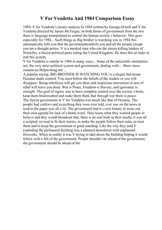 V For Vendetta And 1984 Comparison Essay
1984/ V for Vendetta Literary analysis In 1984 written by George Orwell and V for
Vendetta directed by James McTeigue. In both forms of government from the two
there is language manipulated to control the human society s behavior. This goes
especially for 1984... Such things as Big brother is watching you in 1984 this
automatically tells you that the governmentcontrols you and all the people except
you are a thought police. V is a masked man who run the streets killing leaders of
Norsefire, a fascist political party ruling the United Kingdom. He does this in order to
end this system.
V for Vendetta is similar to 1984 in many ways... Some of the noticeable similarities
are, the very strict political system and government, dealing with ... Show more
content on Helpwriting.net ...
A popular saying, BIG BROTHER IS WATCHING YOU is a slogan that keeps
Oceania under control. You must follow the beliefs of the leaders or you will
disappear. Being rebellious will get you there and suspicious movement or acts of
rebel will leave you dead. War is Peace, Freedom is Slavery, and ignorance is
strength. The goal of ingsoc was to have complete control over the society s brain,
keep them brainwashed and make them think that through war there is peace.
The fascist government in V for Vendetta was much like that of Oceania. The
people had curfews and everything they were ever told, ever saw on the news or
read in the paper was all a lie. The government had it s own history to write out,
their own agenda for lack of a better word. They knew what they wanted people to
believe and they would broadcast that, there is no real truth in their media, it was all
a scripted, revised to fit their stories, to make the people follow their rules, to trust
them and to keep the government in good standing. Like the way they said V
exploding the parliament building was a planned demolition with unplanned
fireworks. When in reality it was V trying to take down the building hoping it would
follow with a fall of the government. People shouldn t be ahead of the government,
the government should be ahead of the
 