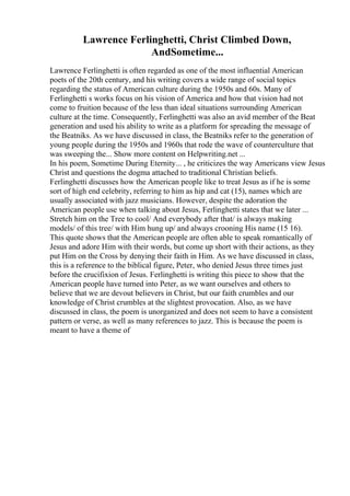 Lawrence Ferlinghetti, Christ Climbed Down,
AndSometime...
Lawrence Ferlinghetti is often regarded as one of the most influential American
poets of the 20th century, and his writing covers a wide range of social topics
regarding the status of American culture during the 1950s and 60s. Many of
Ferlinghetti s works focus on his vision of America and how that vision had not
come to fruition because of the less than ideal situations surrounding American
culture at the time. Consequently, Ferlinghetti was also an avid member of the Beat
generation and used his ability to write as a platform for spreading the message of
the Beatniks. As we have discussed in class, the Beatniks refer to the generation of
young people during the 1950s and 1960s that rode the wave of counterculture that
was sweeping the... Show more content on Helpwriting.net ...
In his poem, Sometime During Eternity... , he criticizes the way Americans view Jesus
Christ and questions the dogma attached to traditional Christian beliefs.
Ferlinghetti discusses how the American people like to treat Jesus as if he is some
sort of high end celebrity, referring to him as hip and cat (15), names which are
usually associated with jazz musicians. However, despite the adoration the
American people use when talking about Jesus, Ferlinghetti states that we later ...
Stretch him on the Tree to cool/ And everybody after that/ is always making
models/ of this tree/ with Him hung up/ and always crooning His name (15 16).
This quote shows that the American people are often able to speak romantically of
Jesus and adore Him with their words, but come up short with their actions, as they
put Him on the Cross by denying their faith in Him. As we have discussed in class,
this is a reference to the biblical figure, Peter, who denied Jesus three times just
before the crucifixion of Jesus. Ferlinghetti is writing this piece to show that the
American people have turned into Peter, as we want ourselves and others to
believe that we are devout believers in Christ, but our faith crumbles and our
knowledge of Christ crumbles at the slightest provocation. Also, as we have
discussed in class, the poem is unorganized and does not seem to have a consistent
pattern or verse, as well as many references to jazz. This is because the poem is
meant to have a theme of
 