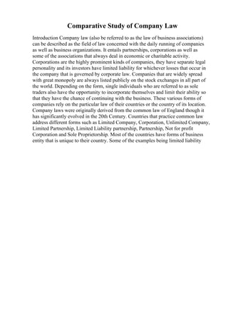 Comparative Study of Company Law
Introduction Company law (also be referred to as the law of business associations)
can be described as the field of law concerned with the daily running of companies
as well as business organizations. It entails partnerships, corporations as well as
some of the associations that always deal in economic or charitable activity.
Corporations are the highly prominent kinds of companies, they have separate legal
personality and its investors have limited liability for whichever losses that occur in
the company that is governed by corporate law. Companies that are widely spread
with great monopoly are always listed publicly on the stock exchanges in all part of
the world. Depending on the form, single individuals who are referred to as sole
traders also have the opportunity to incorporate themselves and limit their ability so
that they have the chance of continuing with the business. These various forms of
companies rely on the particular law of their countries or the country of its location.
Company laws were originally derived from the common law of England though it
has significantly evolved in the 20th Century. Countries that practice common law
address different forms such as Limited Company, Corporation, Unlimited Company,
Limited Partnership, Limited Liability partnership, Partnership, Not for profit
Corporation and Sole Proprietorship. Most of the countries have forms of business
entity that is unique to their country. Some of the examples being limited liability
 