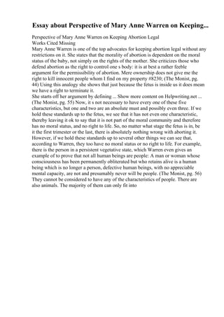 Essay about Perspective of Mary Anne Warren on Keeping...
Perspective of Mary Anne Warren on Keeping Abortion Legal
Works Cited Missing
Mary Anne Warren is one of the top advocates for keeping abortion legal without any
restrictions on it. She states that the morality of abortion is dependent on the moral
status of the baby, not simply on the rights of the mother. She criticizes those who
defend abortion as the right to control one s body: it is at best a rather feeble
argument for the permissibility of abortion. Mere ownership does not give me the
right to kill innocent people whom I find on my property #8230; (The Monist, pg.
44) Using this analogy she shows that just because the fetus is inside us it does mean
we have a right to terminate it.
She starts off her argument by defining ... Show more content on Helpwriting.net ...
(The Monist, pg. 55) Now, it s not necessary to have every one of these five
characteristics, but one and two are an absolute must and possibly even three. If we
hold these standards up to the fetus, we see that it has not even one characteristic,
thereby leaving it ok to say that it is not part of the moral community and therefore
has no moral status, and no right to life. So, no matter what stage the fetus is in, be
it the first trimester or the last, there is absolutely nothing wrong with aborting it.
However, if we hold these standards up to several other things we can see that,
according to Warren, they too have no moral status or no right to life. For example,
there is the person in a persistent vegetative state, which Warren even gives an
example of to prove that not all human beings are people: A man or woman whose
consciousness has been permanently obliterated but who retains alive is a human
being which is no longer a person, defective human beings, with no appreciable
mental capacity, are not and presumably never will be people. (The Monist, pg. 56)
They cannot be considered to have any of the characteristics of people. There are
also animals. The majority of them can only fit into
 