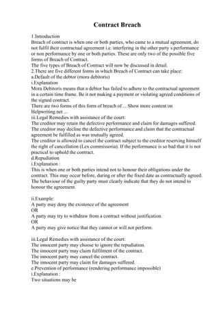 Contract Breach
1.Introduction
Breach of contract is when one or both parties, who came to a mutual agreement, do
not fulfil their contractual agreement i.e. interfering in the other party s performance
or non performance by one or both parties. These are only two of the possible five
forms of Breach of Contract.
The five types of Breach of Contract will now be discussed in detail.
2.There are five different forms in which Breach of Contract can take place:
a.Default of the debtor (mora debitoris)
i.Explanation
Mora Debitoris means that a debtor has failed to adhere to the contractual agreement
in a certain time frame. Be it not making a payment or violating agreed conditions of
the signed contract.
There are two forms of this form of breach of ... Show more content on
Helpwriting.net ...
iii.Legal Remedies with assistance of the court:
The creditor may retain the defective performance and claim for damages suffered.
The creditor may decline the defective performance and claim that the contractual
agreement be fulfilled as was mutually agreed.
The creditor is allowed to cancel the contract subject to the creditor reserving himself
the right of cancellation (Lex commissoria). If the performance is so bad that it is not
practical to uphold the contract.
d.Repudiation
i.Explanation :
This is when one or both parties intend not to honour their obligations under the
contract. This may occur before, during or after the fixed date as contractually agreed.
The behaviour of the guilty party must clearly indicate that they do not intend to
honour the agreement.
ii.Example:
A party may deny the existence of the agreement
OR
A party may try to withdraw from a contract without justification.
OR
A party may give notice that they cannot or will not perform.
iii.Legal Remedies with assistance of the court:
The innocent party may choose to ignore the repudiation.
The innocent party may claim fulfilment of the contract.
The innocent party may cancel the contract.
The innocent party may claim for damages suffered.
e.Prevention of performance (rendering performance impossible)
i.Explanation :
Two situations may be
 