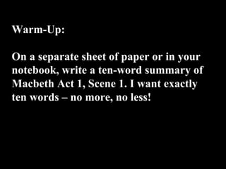 Warm-Up:
On a separate sheet of paper or in your
notebook, write a ten-word summary of
Macbeth Act 1, Scene 1. I want exactly
ten words – no more, no less!
 