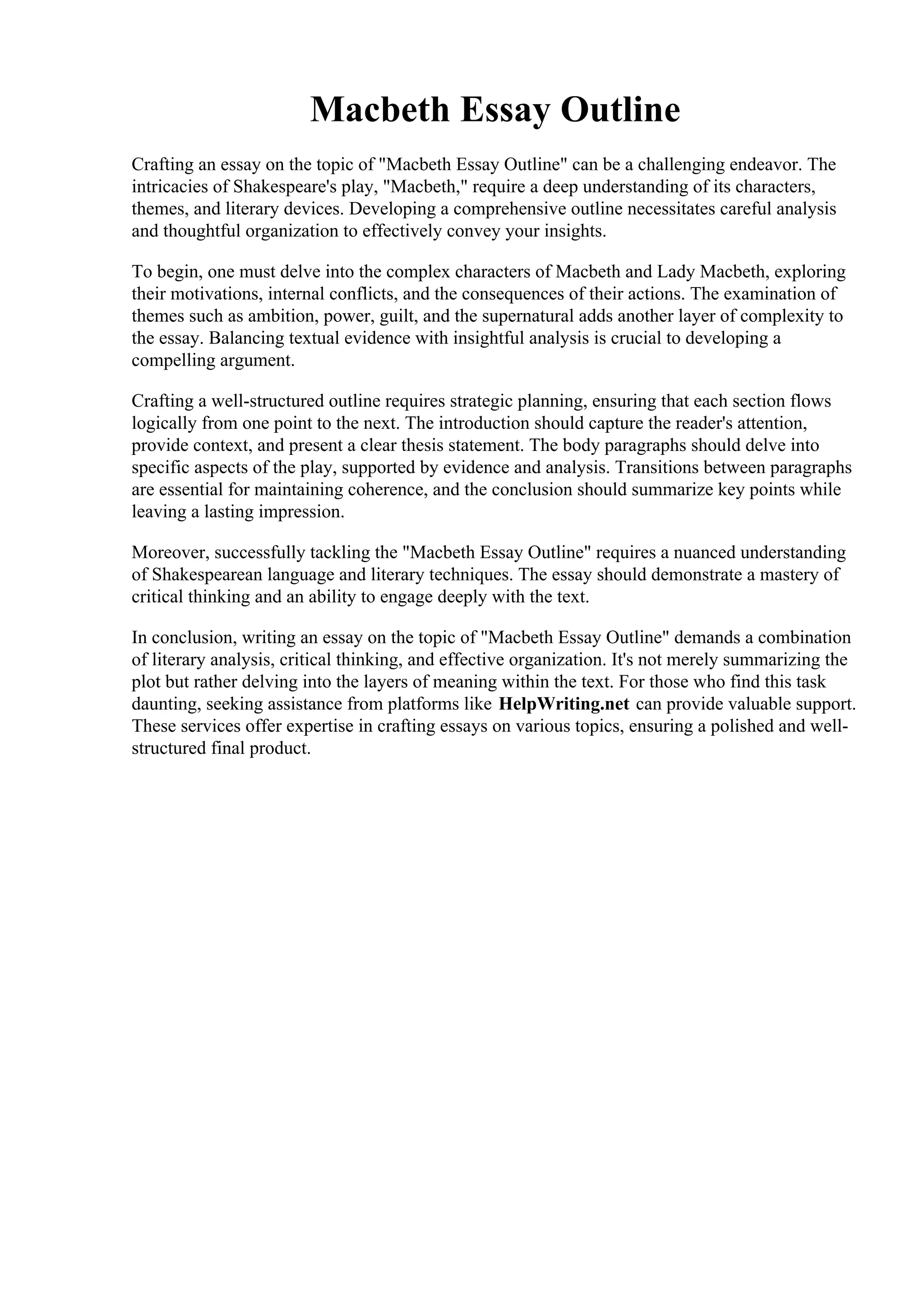 Macbeth Essay Outline
Crafting an essay on the topic of "Macbeth Essay Outline" can be a challenging endeavor. The
intricacies of Shakespeare's play, "Macbeth," require a deep understanding of its characters,
themes, and literary devices. Developing a comprehensive outline necessitates careful analysis
and thoughtful organization to effectively convey your insights.
To begin, one must delve into the complex characters of Macbeth and Lady Macbeth, exploring
their motivations, internal conflicts, and the consequences of their actions. The examination of
themes such as ambition, power, guilt, and the supernatural adds another layer of complexity to
the essay. Balancing textual evidence with insightful analysis is crucial to developing a
compelling argument.
Crafting a well-structured outline requires strategic planning, ensuring that each section flows
logically from one point to the next. The introduction should capture the reader's attention,
provide context, and present a clear thesis statement. The body paragraphs should delve into
specific aspects of the play, supported by evidence and analysis. Transitions between paragraphs
are essential for maintaining coherence, and the conclusion should summarize key points while
leaving a lasting impression.
Moreover, successfully tackling the "Macbeth Essay Outline" requires a nuanced understanding
of Shakespearean language and literary techniques. The essay should demonstrate a mastery of
critical thinking and an ability to engage deeply with the text.
In conclusion, writing an essay on the topic of "Macbeth Essay Outline" demands a combination
of literary analysis, critical thinking, and effective organization. It's not merely summarizing the
plot but rather delving into the layers of meaning within the text. For those who find this task
daunting, seeking assistance from platforms like HelpWriting.net can provide valuable support.
These services offer expertise in crafting essays on various topics, ensuring a polished and well-
structured final product.
Macbeth Essay Outline Macbeth Essay Outline
 