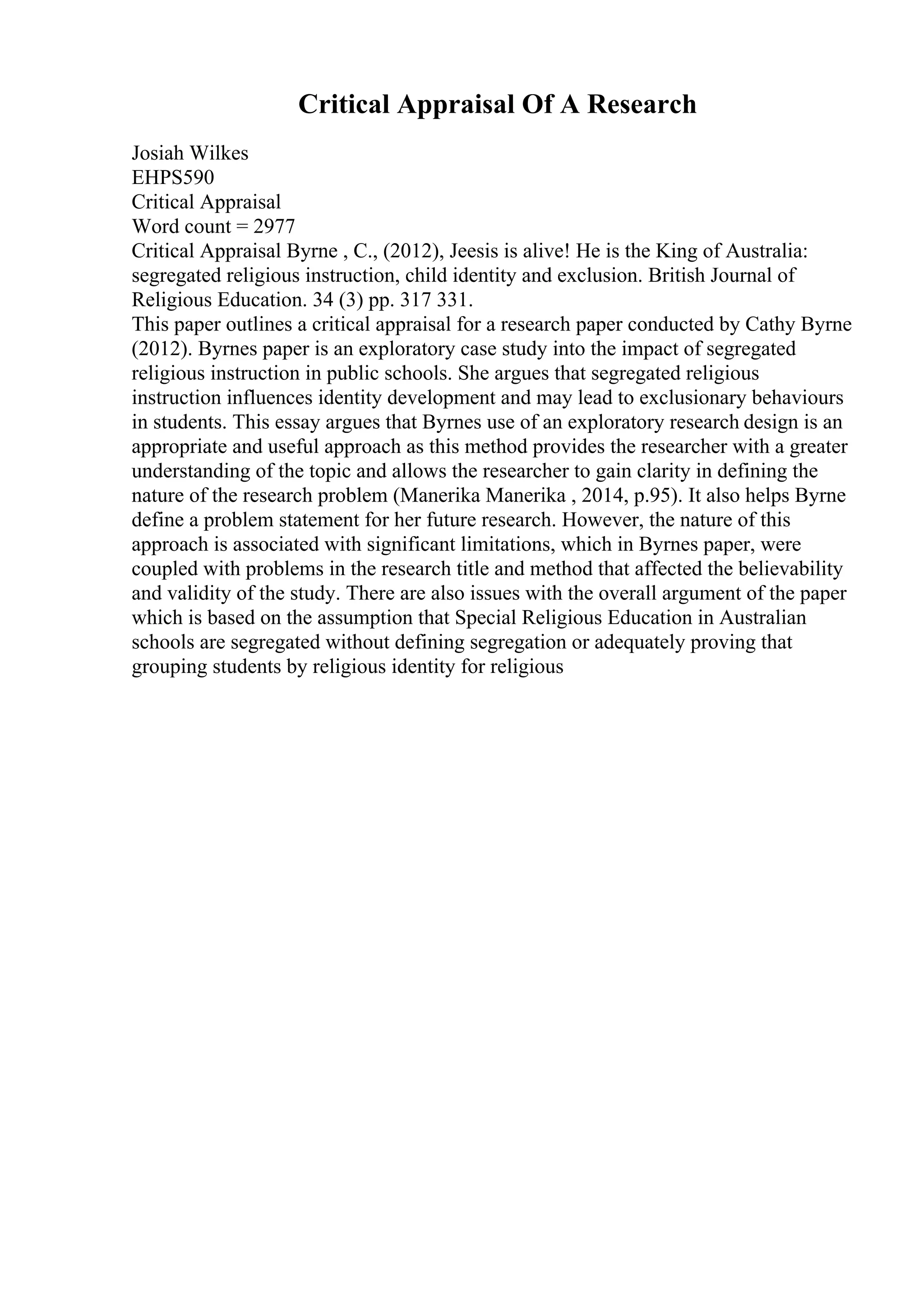 Critical Appraisal Of A Research
Josiah Wilkes
EHPS590
Critical Appraisal
Word count = 2977
Critical Appraisal Byrne , C., (2012), Jeesis is alive! He is the King of Australia:
segregated religious instruction, child identity and exclusion. British Journal of
Religious Education. 34 (3) pp. 317 331.
This paper outlines a critical appraisal for a research paper conducted by Cathy Byrne
(2012). Byrnes paper is an exploratory case study into the impact of segregated
religious instruction in public schools. She argues that segregated religious
instruction influences identity development and may lead to exclusionary behaviours
in students. This essay argues that Byrnes use of an exploratory research design is an
appropriate and useful approach as this method provides the researcher with a greater
understanding of the topic and allows the researcher to gain clarity in defining the
nature of the research problem (Manerika Manerika , 2014, p.95). It also helps Byrne
define a problem statement for her future research. However, the nature of this
approach is associated with significant limitations, which in Byrnes paper, were
coupled with problems in the research title and method that affected the believability
and validity of the study. There are also issues with the overall argument of the paper
which is based on the assumption that Special Religious Education in Australian
schools are segregated without defining segregation or adequately proving that
grouping students by religious identity for religious
 