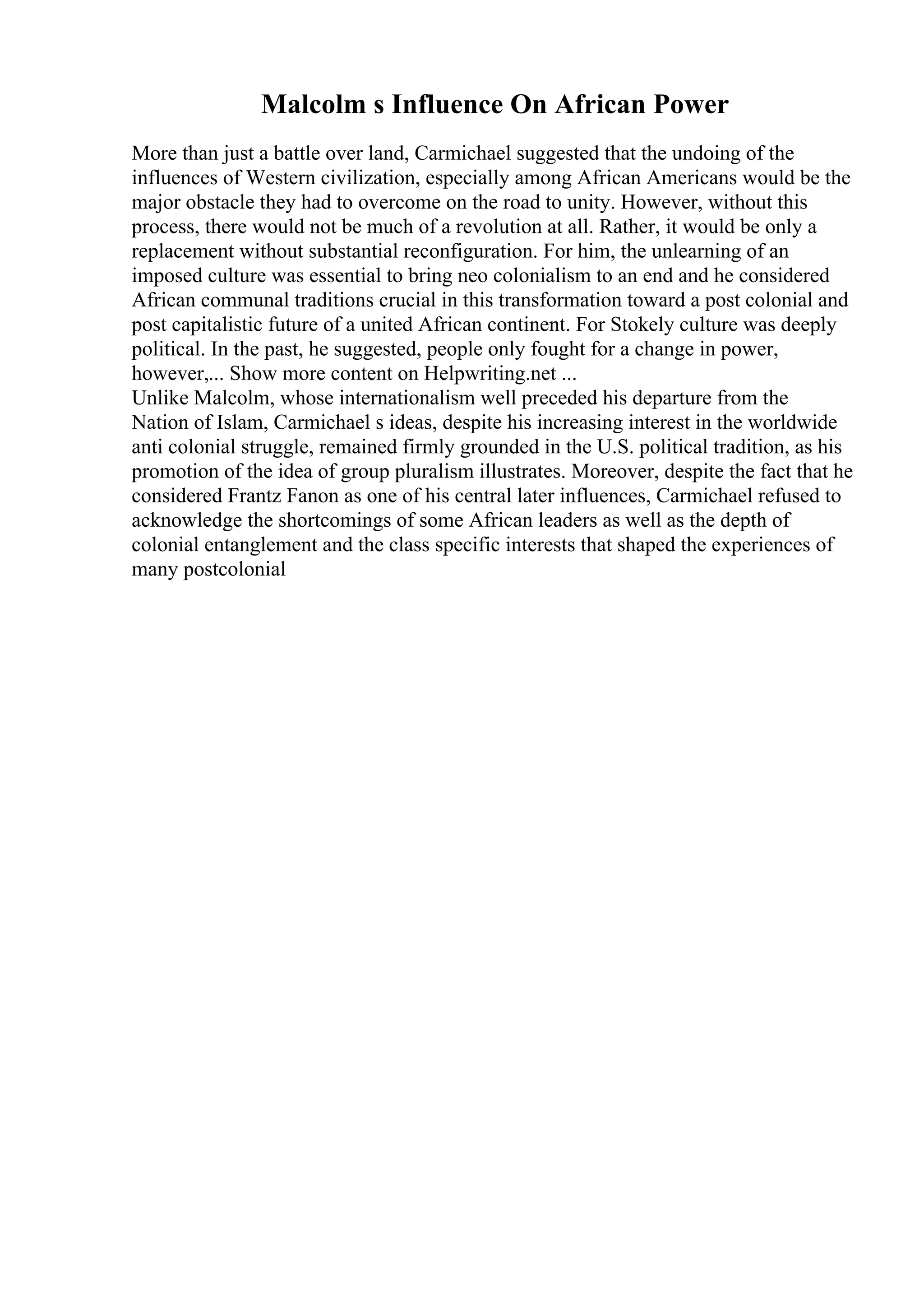 Malcolm s Influence On African Power
More than just a battle over land, Carmichael suggested that the undoing of the
influences of Western civilization, especially among African Americans would be the
major obstacle they had to overcome on the road to unity. However, without this
process, there would not be much of a revolution at all. Rather, it would be only a
replacement without substantial reconfiguration. For him, the unlearning of an
imposed culture was essential to bring neo colonialism to an end and he considered
African communal traditions crucial in this transformation toward a post colonial and
post capitalistic future of a united African continent. For Stokely culture was deeply
political. In the past, he suggested, people only fought for a change in power,
however,... Show more content on Helpwriting.net ...
Unlike Malcolm, whose internationalism well preceded his departure from the
Nation of Islam, Carmichael s ideas, despite his increasing interest in the worldwide
anti colonial struggle, remained firmly grounded in the U.S. political tradition, as his
promotion of the idea of group pluralism illustrates. Moreover, despite the fact that he
considered Frantz Fanon as one of his central later influences, Carmichael refused to
acknowledge the shortcomings of some African leaders as well as the depth of
colonial entanglement and the class specific interests that shaped the experiences of
many postcolonial
 