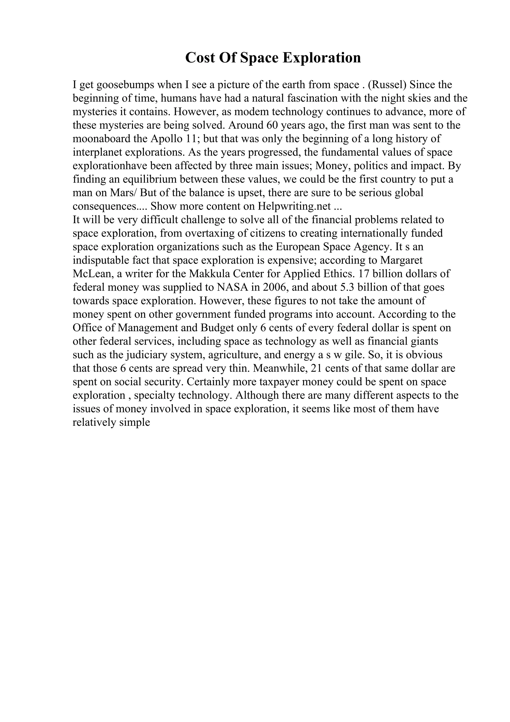 Cost Of Space Exploration
I get goosebumps when I see a picture of the earth from space . (Russel) Since the
beginning of time, humans have had a natural fascination with the night skies and the
mysteries it contains. However, as modem technology continues to advance, more of
these mysteries are being solved. Around 60 years ago, the first man was sent to the
moonaboard the Apollo 11; but that was only the beginning of a long history of
interplanet explorations. As the years progressed, the fundamental values of space
explorationhave been affected by three main issues; Money, politics and impact. By
finding an equilibrium between these values, we could be the first country to put a
man on Mars/ But of the balance is upset, there are sure to be serious global
consequences.... Show more content on Helpwriting.net ...
It will be very difficult challenge to solve all of the financial problems related to
space exploration, from overtaxing of citizens to creating internationally funded
space exploration organizations such as the European Space Agency. It s an
indisputable fact that space exploration is expensive; according to Margaret
McLean, a writer for the Makkula Center for Applied Ethics. 17 billion dollars of
federal money was supplied to NASA in 2006, and about 5.3 billion of that goes
towards space exploration. However, these figures to not take the amount of
money spent on other government funded programs into account. According to the
Office of Management and Budget only 6 cents of every federal dollar is spent on
other federal services, including space as technology as well as financial giants
such as the judiciary system, agriculture, and energy a s w gile. So, it is obvious
that those 6 cents are spread very thin. Meanwhile, 21 cents of that same dollar are
spent on social security. Certainly more taxpayer money could be spent on space
exploration , specialty technology. Although there are many different aspects to the
issues of money involved in space exploration, it seems like most of them have
relatively simple
 