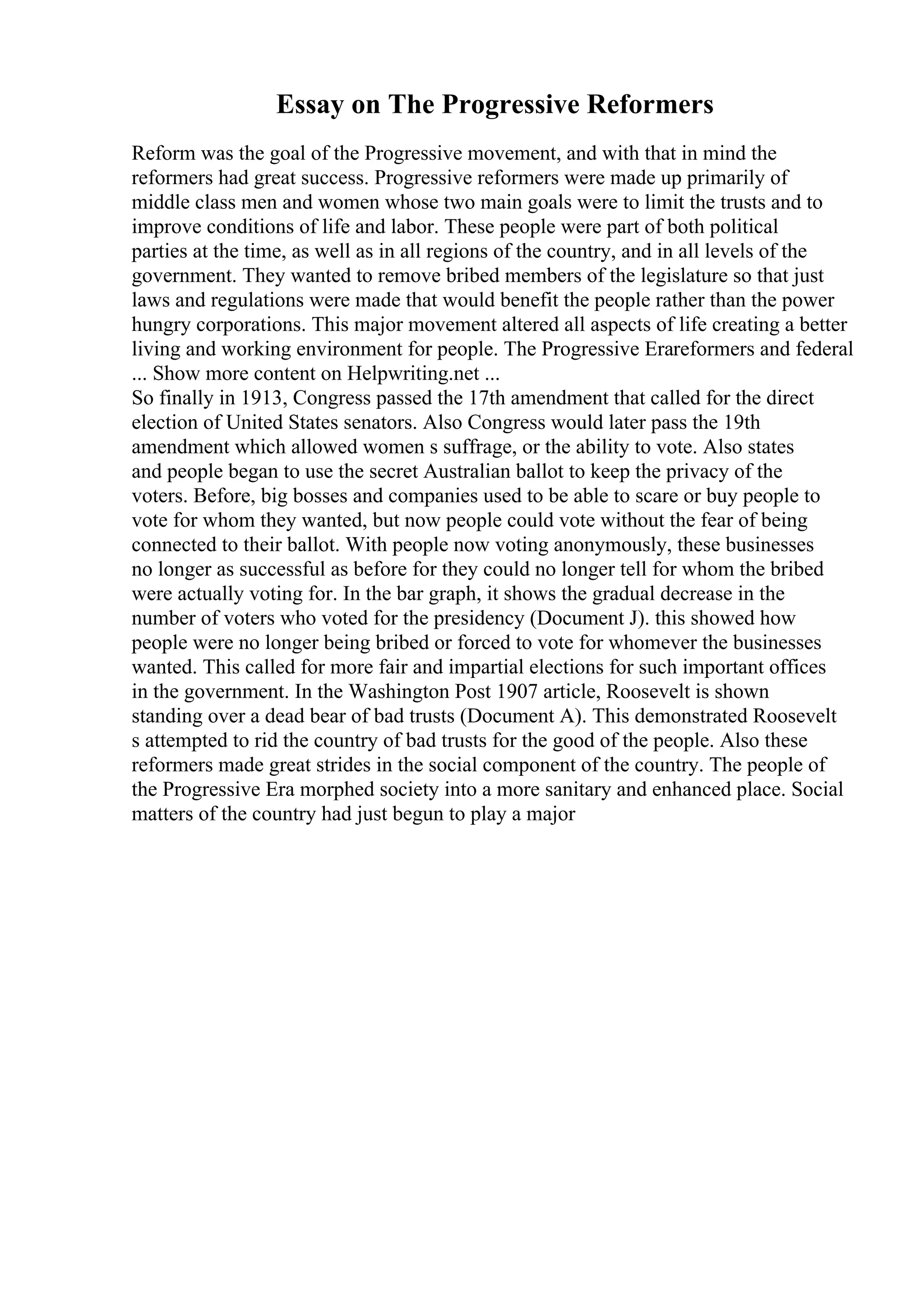 Essay on The Progressive Reformers
Reform was the goal of the Progressive movement, and with that in mind the
reformers had great success. Progressive reformers were made up primarily of
middle class men and women whose two main goals were to limit the trusts and to
improve conditions of life and labor. These people were part of both political
parties at the time, as well as in all regions of the country, and in all levels of the
government. They wanted to remove bribed members of the legislature so that just
laws and regulations were made that would benefit the people rather than the power
hungry corporations. This major movement altered all aspects of life creating a better
living and working environment for people. The Progressive Erareformers and federal
... Show more content on Helpwriting.net ...
So finally in 1913, Congress passed the 17th amendment that called for the direct
election of United States senators. Also Congress would later pass the 19th
amendment which allowed women s suffrage, or the ability to vote. Also states
and people began to use the secret Australian ballot to keep the privacy of the
voters. Before, big bosses and companies used to be able to scare or buy people to
vote for whom they wanted, but now people could vote without the fear of being
connected to their ballot. With people now voting anonymously, these businesses
no longer as successful as before for they could no longer tell for whom the bribed
were actually voting for. In the bar graph, it shows the gradual decrease in the
number of voters who voted for the presidency (Document J). this showed how
people were no longer being bribed or forced to vote for whomever the businesses
wanted. This called for more fair and impartial elections for such important offices
in the government. In the Washington Post 1907 article, Roosevelt is shown
standing over a dead bear of bad trusts (Document A). This demonstrated Roosevelt
s attempted to rid the country of bad trusts for the good of the people. Also these
reformers made great strides in the social component of the country. The people of
the Progressive Era morphed society into a more sanitary and enhanced place. Social
matters of the country had just begun to play a major
 
