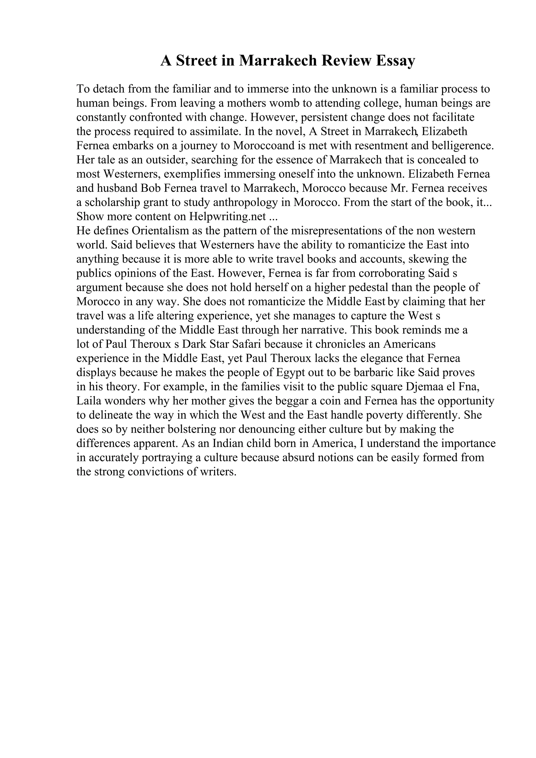 A Street in Marrakech Review Essay
To detach from the familiar and to immerse into the unknown is a familiar process to
human beings. From leaving a mothers womb to attending college, human beings are
constantly confronted with change. However, persistent change does not facilitate
the process required to assimilate. In the novel, A Street in Marrakech, Elizabeth
Fernea embarks on a journey to Moroccoand is met with resentment and belligerence.
Her tale as an outsider, searching for the essence of Marrakech that is concealed to
most Westerners, exemplifies immersing oneself into the unknown. Elizabeth Fernea
and husband Bob Fernea travel to Marrakech, Morocco because Mr. Fernea receives
a scholarship grant to study anthropology in Morocco. From the start of the book, it...
Show more content on Helpwriting.net ...
He defines Orientalism as the pattern of the misrepresentations of the non western
world. Said believes that Westerners have the ability to romanticize the East into
anything because it is more able to write travel books and accounts, skewing the
publics opinions of the East. However, Fernea is far from corroborating Said s
argument because she does not hold herself on a higher pedestal than the people of
Morocco in any way. She does not romanticize the Middle East by claiming that her
travel was a life altering experience, yet she manages to capture the West s
understanding of the Middle East through her narrative. This book reminds me a
lot of Paul Theroux s Dark Star Safari because it chronicles an Americans
experience in the Middle East, yet Paul Theroux lacks the elegance that Fernea
displays because he makes the people of Egypt out to be barbaric like Said proves
in his theory. For example, in the families visit to the public square Djemaa el Fna,
Laila wonders why her mother gives the beggar a coin and Fernea has the opportunity
to delineate the way in which the West and the East handle poverty differently. She
does so by neither bolstering nor denouncing either culture but by making the
differences apparent. As an Indian child born in America, I understand the importance
in accurately portraying a culture because absurd notions can be easily formed from
the strong convictions of writers.
 