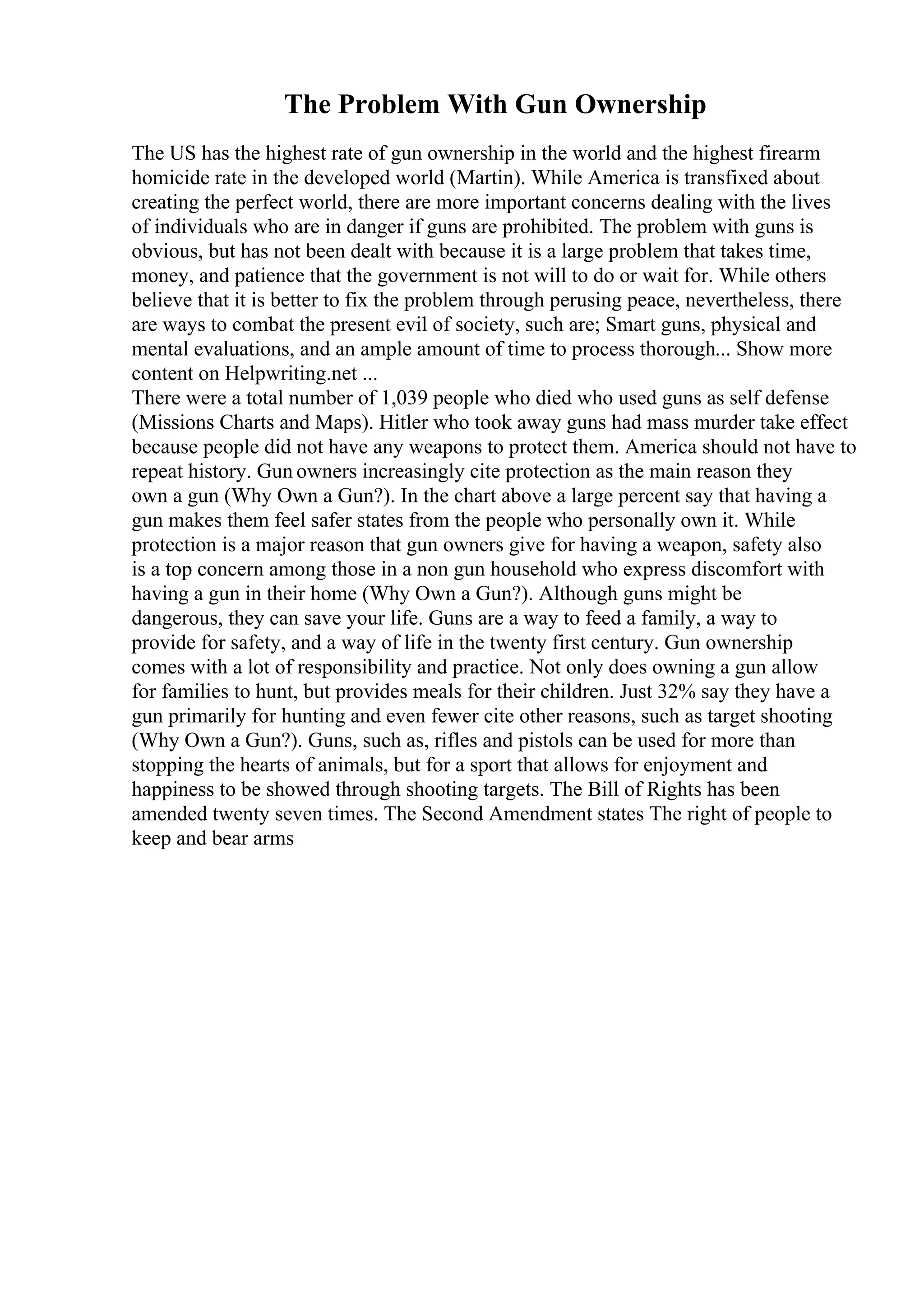 The Problem With Gun Ownership
The US has the highest rate of gun ownership in the world and the highest firearm
homicide rate in the developed world (Martin). While America is transfixed about
creating the perfect world, there are more important concerns dealing with the lives
of individuals who are in danger if guns are prohibited. The problem with guns is
obvious, but has not been dealt with because it is a large problem that takes time,
money, and patience that the government is not will to do or wait for. While others
believe that it is better to fix the problem through perusing peace, nevertheless, there
are ways to combat the present evil of society, such are; Smart guns, physical and
mental evaluations, and an ample amount of time to process thorough... Show more
content on Helpwriting.net ...
There were a total number of 1,039 people who died who used guns as self defense
(Missions Charts and Maps). Hitler who took away guns had mass murder take effect
because people did not have any weapons to protect them. America should not have to
repeat history. Gun owners increasingly cite protection as the main reason they
own a gun (Why Own a Gun?). In the chart above a large percent say that having a
gun makes them feel safer states from the people who personally own it. While
protection is a major reason that gun owners give for having a weapon, safety also
is a top concern among those in a non gun household who express discomfort with
having a gun in their home (Why Own a Gun?). Although guns might be
dangerous, they can save your life. Guns are a way to feed a family, a way to
provide for safety, and a way of life in the twenty first century. Gun ownership
comes with a lot of responsibility and practice. Not only does owning a gun allow
for families to hunt, but provides meals for their children. Just 32% say they have a
gun primarily for hunting and even fewer cite other reasons, such as target shooting
(Why Own a Gun?). Guns, such as, rifles and pistols can be used for more than
stopping the hearts of animals, but for a sport that allows for enjoyment and
happiness to be showed through shooting targets. The Bill of Rights has been
amended twenty seven times. The Second Amendment states The right of people to
keep and bear arms
 