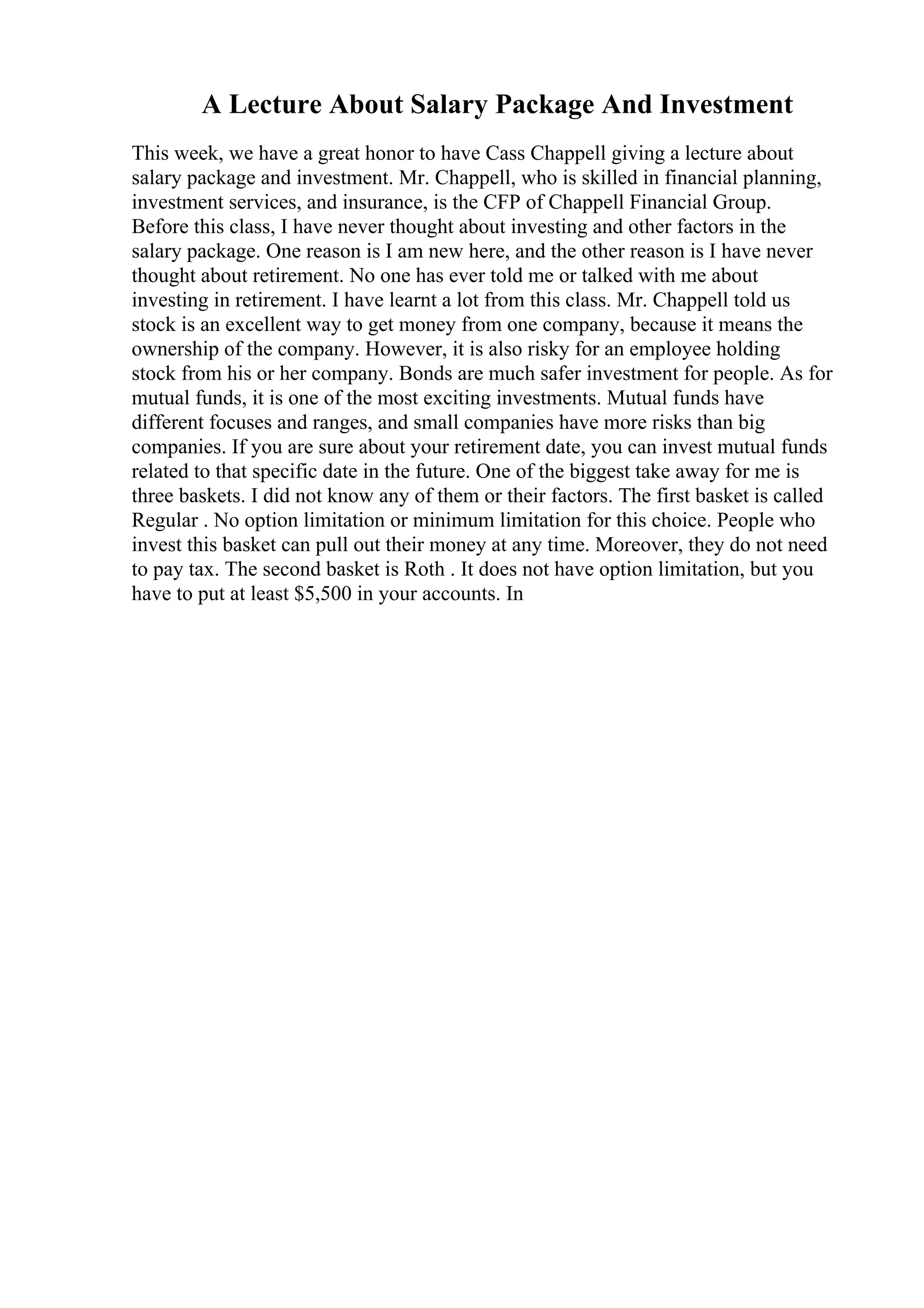 A Lecture About Salary Package And Investment
This week, we have a great honor to have Cass Chappell giving a lecture about
salary package and investment. Mr. Chappell, who is skilled in financial planning,
investment services, and insurance, is the CFP of Chappell Financial Group.
Before this class, I have never thought about investing and other factors in the
salary package. One reason is I am new here, and the other reason is I have never
thought about retirement. No one has ever told me or talked with me about
investing in retirement. I have learnt a lot from this class. Mr. Chappell told us
stock is an excellent way to get money from one company, because it means the
ownership of the company. However, it is also risky for an employee holding
stock from his or her company. Bonds are much safer investment for people. As for
mutual funds, it is one of the most exciting investments. Mutual funds have
different focuses and ranges, and small companies have more risks than big
companies. If you are sure about your retirement date, you can invest mutual funds
related to that specific date in the future. One of the biggest take away for me is
three baskets. I did not know any of them or their factors. The first basket is called
Regular . No option limitation or minimum limitation for this choice. People who
invest this basket can pull out their money at any time. Moreover, they do not need
to pay tax. The second basket is Roth . It does not have option limitation, but you
have to put at least $5,500 in your accounts. In
 