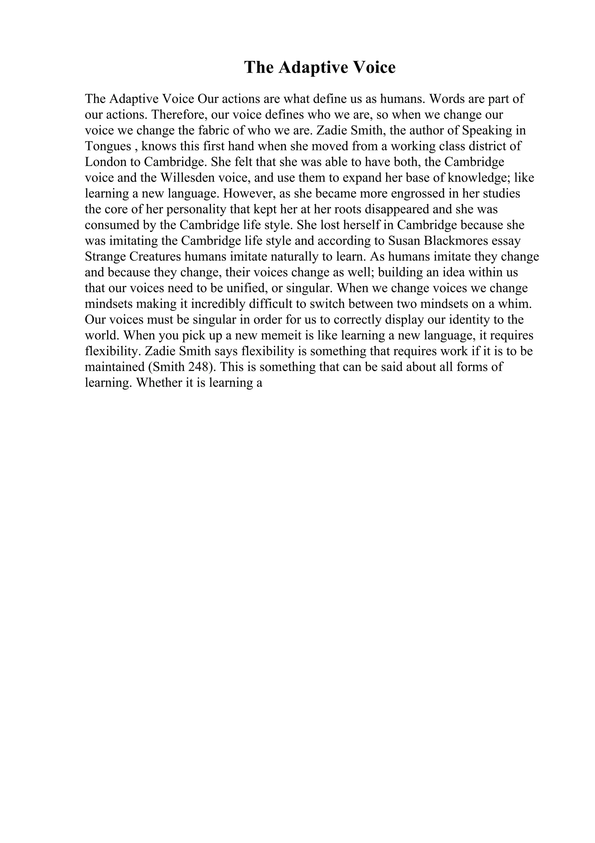 The Adaptive Voice
The Adaptive Voice Our actions are what define us as humans. Words are part of
our actions. Therefore, our voice defines who we are, so when we change our
voice we change the fabric of who we are. Zadie Smith, the author of Speaking in
Tongues , knows this first hand when she moved from a working class district of
London to Cambridge. She felt that she was able to have both, the Cambridge
voice and the Willesden voice, and use them to expand her base of knowledge; like
learning a new language. However, as she became more engrossed in her studies
the core of her personality that kept her at her roots disappeared and she was
consumed by the Cambridge life style. She lost herself in Cambridge because she
was imitating the Cambridge life style and according to Susan Blackmores essay
Strange Creatures humans imitate naturally to learn. As humans imitate they change
and because they change, their voices change as well; building an idea within us
that our voices need to be unified, or singular. When we change voices we change
mindsets making it incredibly difficult to switch between two mindsets on a whim.
Our voices must be singular in order for us to correctly display our identity to the
world. When you pick up a new memeit is like learning a new language, it requires
flexibility. Zadie Smith says flexibility is something that requires work if it is to be
maintained (Smith 248). This is something that can be said about all forms of
learning. Whether it is learning a
 