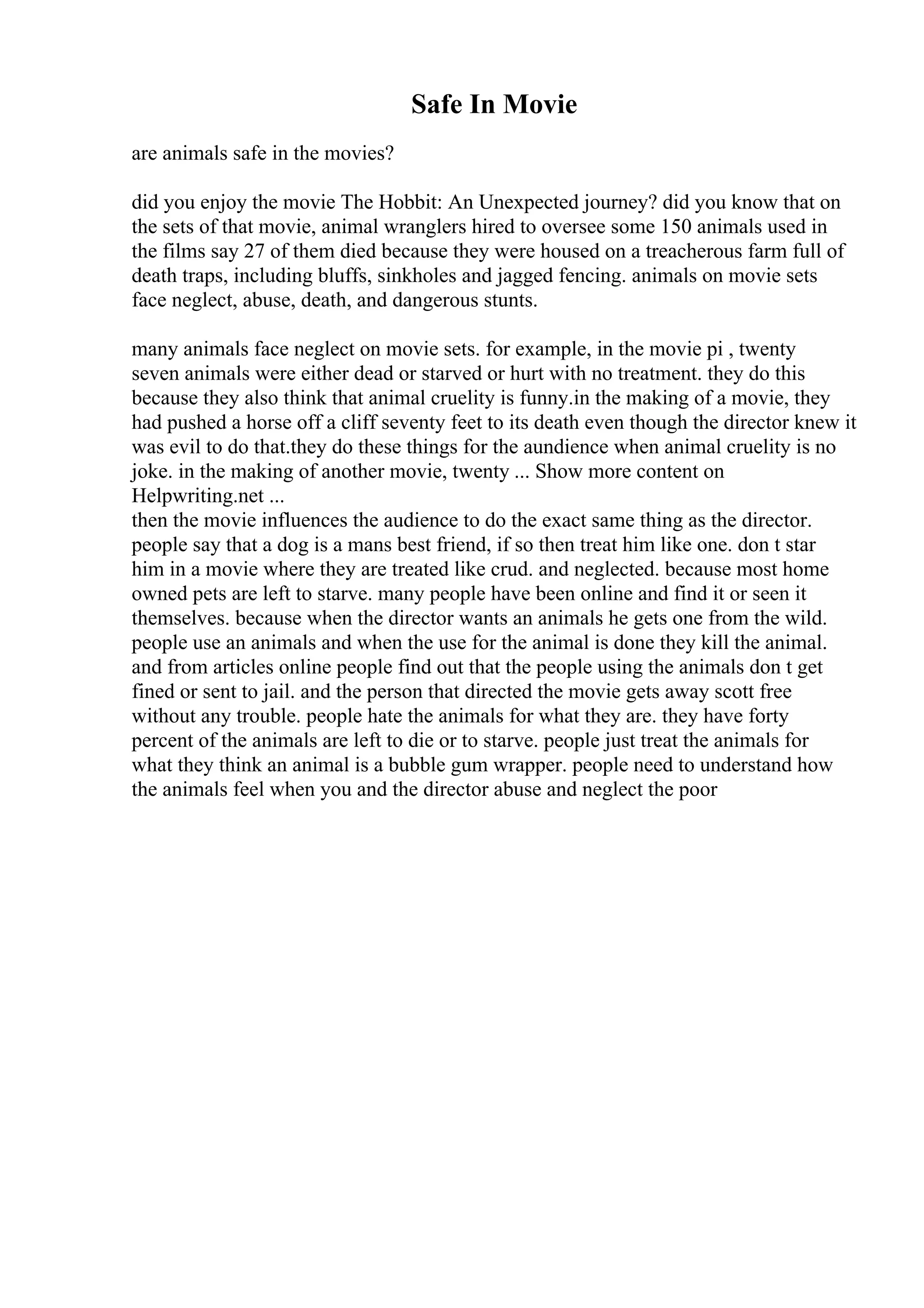 Safe In Movie
are animals safe in the movies?
did you enjoy the movie The Hobbit: An Unexpected journey? did you know that on
the sets of that movie, animal wranglers hired to oversee some 150 animals used in
the films say 27 of them died because they were housed on a treacherous farm full of
death traps, including bluffs, sinkholes and jagged fencing. animals on movie sets
face neglect, abuse, death, and dangerous stunts.
many animals face neglect on movie sets. for example, in the movie pi , twenty
seven animals were either dead or starved or hurt with no treatment. they do this
because they also think that animal cruelity is funny.in the making of a movie, they
had pushed a horse off a cliff seventy feet to its death even though the director knew it
was evil to do that.they do these things for the aundience when animal cruelity is no
joke. in the making of another movie, twenty ... Show more content on
Helpwriting.net ...
then the movie influences the audience to do the exact same thing as the director.
people say that a dog is a mans best friend, if so then treat him like one. don t star
him in a movie where they are treated like crud. and neglected. because most home
owned pets are left to starve. many people have been online and find it or seen it
themselves. because when the director wants an animals he gets one from the wild.
people use an animals and when the use for the animal is done they kill the animal.
and from articles online people find out that the people using the animals don t get
fined or sent to jail. and the person that directed the movie gets away scott free
without any trouble. people hate the animals for what they are. they have forty
percent of the animals are left to die or to starve. people just treat the animals for
what they think an animal is a bubble gum wrapper. people need to understand how
the animals feel when you and the director abuse and neglect the poor
 