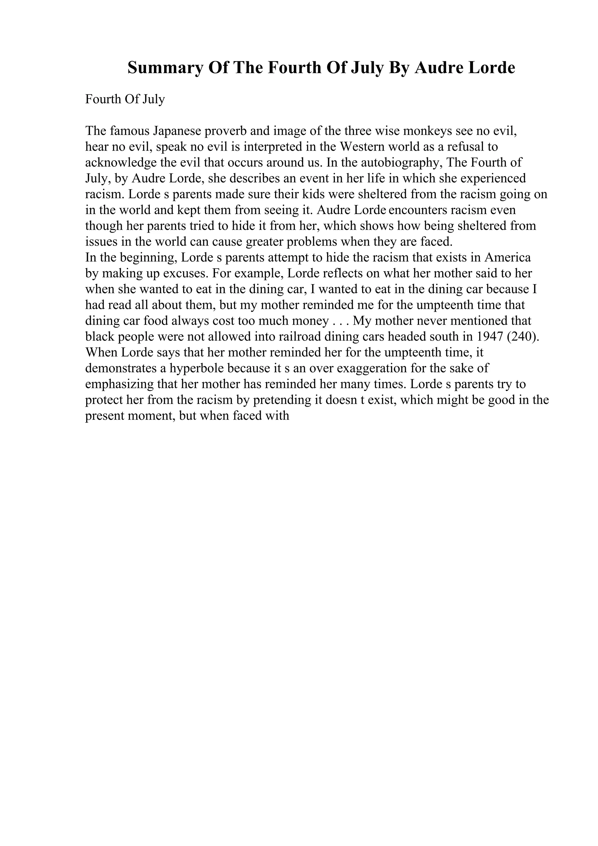 Summary Of The Fourth Of July By Audre Lorde
Fourth Of July
The famous Japanese proverb and image of the three wise monkeys see no evil,
hear no evil, speak no evil is interpreted in the Western world as a refusal to
acknowledge the evil that occurs around us. In the autobiography, The Fourth of
July, by Audre Lorde, she describes an event in her life in which she experienced
racism. Lorde s parents made sure their kids were sheltered from the racism going on
in the world and kept them from seeing it. Audre Lorde encounters racism even
though her parents tried to hide it from her, which shows how being sheltered from
issues in the world can cause greater problems when they are faced.
In the beginning, Lorde s parents attempt to hide the racism that exists in America
by making up excuses. For example, Lorde reflects on what her mother said to her
when she wanted to eat in the dining car, I wanted to eat in the dining car because I
had read all about them, but my mother reminded me for the umpteenth time that
dining car food always cost too much money . . . My mother never mentioned that
black people were not allowed into railroad dining cars headed south in 1947 (240).
When Lorde says that her mother reminded her for the umpteenth time, it
demonstrates a hyperbole because it s an over exaggeration for the sake of
emphasizing that her mother has reminded her many times. Lorde s parents try to
protect her from the racism by pretending it doesn t exist, which might be good in the
present moment, but when faced with
 