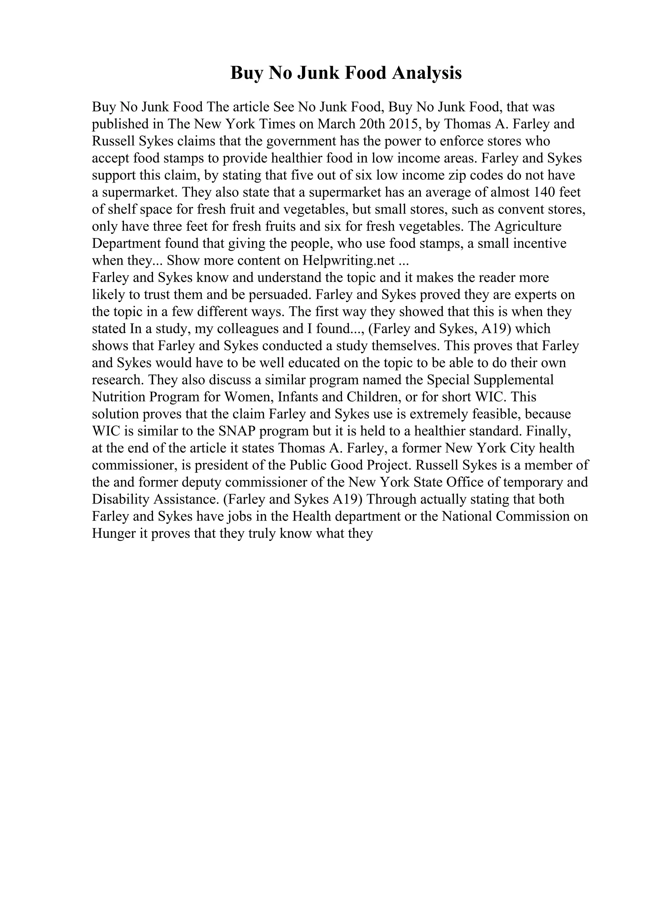 Buy No Junk Food Analysis
Buy No Junk Food The article See No Junk Food, Buy No Junk Food, that was
published in The New York Times on March 20th 2015, by Thomas A. Farley and
Russell Sykes claims that the government has the power to enforce stores who
accept food stamps to provide healthier food in low income areas. Farley and Sykes
support this claim, by stating that five out of six low income zip codes do not have
a supermarket. They also state that a supermarket has an average of almost 140 feet
of shelf space for fresh fruit and vegetables, but small stores, such as convent stores,
only have three feet for fresh fruits and six for fresh vegetables. The Agriculture
Department found that giving the people, who use food stamps, a small incentive
when they... Show more content on Helpwriting.net ...
Farley and Sykes know and understand the topic and it makes the reader more
likely to trust them and be persuaded. Farley and Sykes proved they are experts on
the topic in a few different ways. The first way they showed that this is when they
stated In a study, my colleagues and I found..., (Farley and Sykes, A19) which
shows that Farley and Sykes conducted a study themselves. This proves that Farley
and Sykes would have to be well educated on the topic to be able to do their own
research. They also discuss a similar program named the Special Supplemental
Nutrition Program for Women, Infants and Children, or for short WIC. This
solution proves that the claim Farley and Sykes use is extremely feasible, because
WIC is similar to the SNAP program but it is held to a healthier standard. Finally,
at the end of the article it states Thomas A. Farley, a former New York City health
commissioner, is president of the Public Good Project. Russell Sykes is a member of
the and former deputy commissioner of the New York State Office of temporary and
Disability Assistance. (Farley and Sykes A19) Through actually stating that both
Farley and Sykes have jobs in the Health department or the National Commission on
Hunger it proves that they truly know what they
 