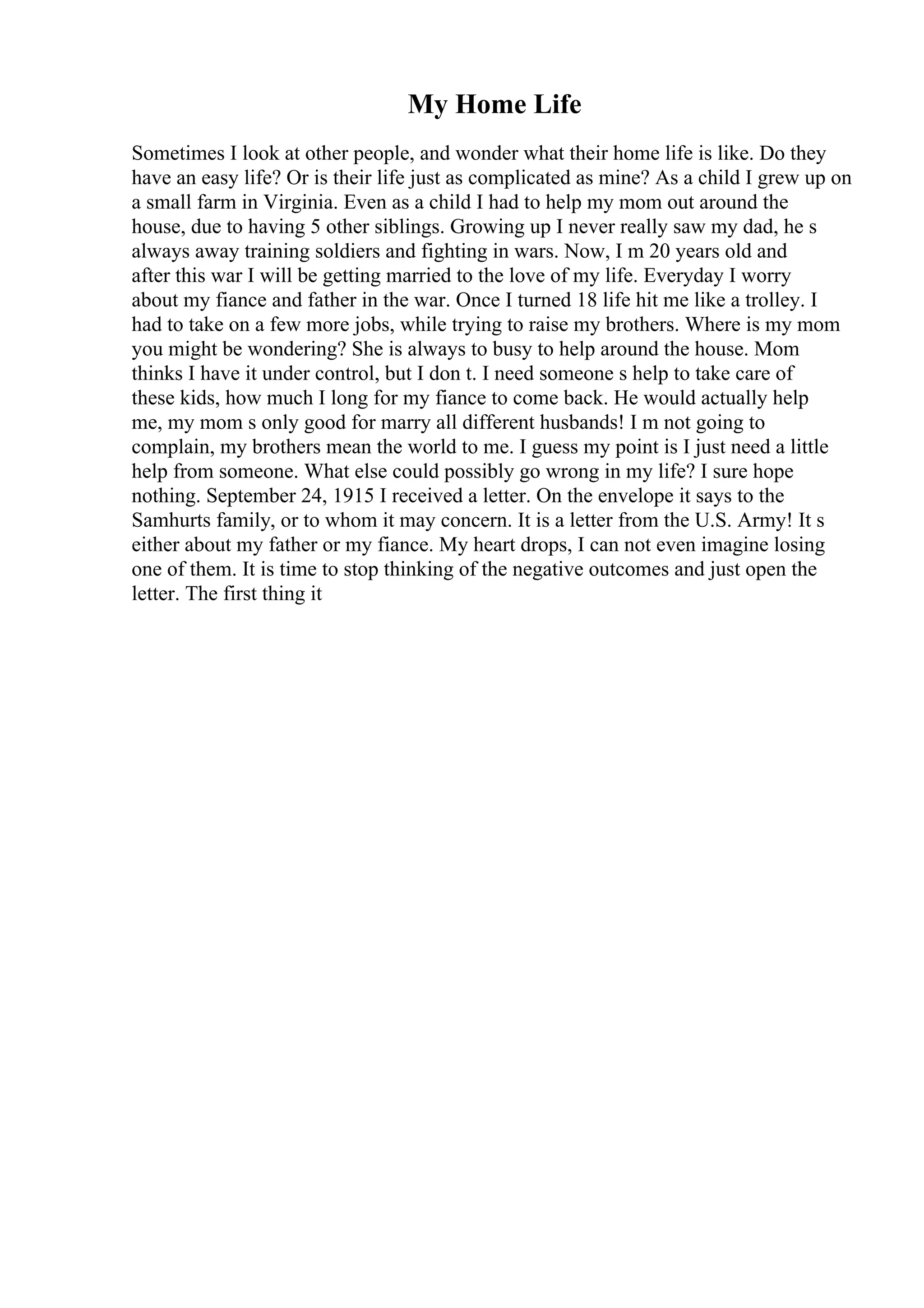 My Home Life
Sometimes I look at other people, and wonder what their home life is like. Do they
have an easy life? Or is their life just as complicated as mine? As a child I grew up on
a small farm in Virginia. Even as a child I had to help my mom out around the
house, due to having 5 other siblings. Growing up I never really saw my dad, he s
always away training soldiers and fighting in wars. Now, I m 20 years old and
after this war I will be getting married to the love of my life. Everyday I worry
about my fiance and father in the war. Once I turned 18 life hit me like a trolley. I
had to take on a few more jobs, while trying to raise my brothers. Where is my mom
you might be wondering? She is always to busy to help around the house. Mom
thinks I have it under control, but I don t. I need someone s help to take care of
these kids, how much I long for my fiance to come back. He would actually help
me, my mom s only good for marry all different husbands! I m not going to
complain, my brothers mean the world to me. I guess my point is I just need a little
help from someone. What else could possibly go wrong in my life? I sure hope
nothing. September 24, 1915 I received a letter. On the envelope it says to the
Samhurts family, or to whom it may concern. It is a letter from the U.S. Army! It s
either about my father or my fiance. My heart drops, I can not even imagine losing
one of them. It is time to stop thinking of the negative outcomes and just open the
letter. The first thing it
 