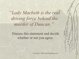 “Lady Macbeth is the real
driving force behind the
murder of Duncan.”
Discuss this statement and decide
whether or not you agree.
Copyright © 2009 englishteaching.co.uk
 