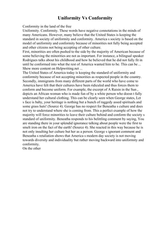 Uniformity Vs Conformity
Conformity in the land of the free
Uniformity. Conformity. These words have negative connotations in the minds of
many Americans. However, many believe that the United States is keeping the
standard in society of uniformity and conformity. America s society is based on the
model of uniformity and conformity because of minorities not fully being accepted
and other citizens not being accepting of other culture.
First, minorities are often pushed to the side by the majority of American because of
some believing the minorities are not as important. For instance, a bilingual speaker
Rodrigues talks about his childhood and how he believed that he did not fully fit in
until he conformed into what the rest of America wanted him to be. This can be ...
Show more content on Helpwriting.net ...
The United States of America today is keeping the standard of uniformity and
conformity because of not accepting minorities as respected people in the country.
Secondly, immigrants from many different parts of the world who have come to
America have felt that their cultures have been ridiculed and thus forces them to
conform and become uniform. For example, the excerpt of A Raisin in the Sun ,
depicts an African woman who is made fun of by a white person who doesn t fully
understand her cultural clothing. This can be clearly seen when George states, Let
s face is baby, your heritage is nothing but a bunch of raggedy assed spirituals and
some grass huts! (Source 4). George has no respect for Beneatha s culture and does
not try to understand where she is coming from. This a perfect example of how the
majority will force minorities to leave their culture behind and conform the society s
standard of uniformity. Beneatha responds to his belittling comment by saying, You
are standing there in your splendid ignorance talking about people were the first to
smelt iron on the fact of the earth! (Source 4). She reacted in this way because he is
not only insulting her culture but her as a person. George s ignorant comment and
Beneatha s retaliation shows that America s modern day society is not moving
towards diversity and individuality but rather moving backward into uniformity and
conformity.
On the other
 