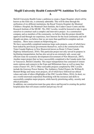 Mcgill University Health CenterвЂ™S Ambition To Create
A
McGill University Health Center s ambition to create a Super Hospital, which will be
known as the Glen site, is extremely admirable. This will be done through the
unification of six different institutions; the Royal Victoria Hospital, the Montreal
Children s Hospital, the Montreal Chest Institute, the Cedars Cancer Centre and the
Research Institute of the MUHC. We, SNC Lavalin, would be honored to take it upon
ourselves to construct such a complex and innovative project. As a construction
company and as members of the community, we believe that this project should be
approved and through our experience, best interests for the local community and well
thought out plans, we believe that we are more than qualified to complete such an
immense... Show more content on Helpwriting.net ...
We have successfully completed numerous large scale projects, some of which have
been tasked by provincial governments themselves, such as the construction of the
Trans Canada Highway in New Brunswick known as Route 2 (Trans Canada
Highway Infrastructure, 2016). This particular project not only served its purpose in
facilitating transportation, but has also served as an extremely safe, secure and
efficient route for economic development (Government of New Brunswick, 2007).
Another major project that we have successfully completed is the Canada metro line
in Vancouver, British Columbia. This major transportation line consisted of sixteen
metro stations and connects to the Expo and Millennium lines as well as many bus
routes (Transit 101, 2017). Other noticeable projects completed by SNC Lavalin
include the Goreway Power Station, The Ambatovy Nickel Project, the William R.
Bennett Bridge and many more projects, all of which have followed our ethical
values and code of ethics (Highlights of the SNC Lavalin Ethics, 2016). In short, we
are a world renowned corporation flourishing with the resources and skills to
successfully complete major projects, while heavily prioritizing safety, security and
ethical principles.
In addition, our construction team has gone above and beyond in creating the perfect
hospital plans that will ensure comfort and privacy for all
 