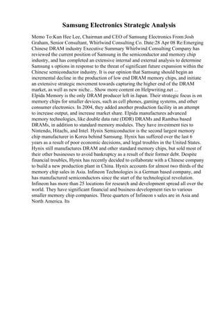 Samsung Electronics Strategic Analysis
Memo To:Kun Hee Lee, Chairman and CEO of Samsung Electronics From:Josh
Graham, Senior Consultant, Whirlwind Consulting Co. Date:28 Apr 08 Re:Emerging
Chinese DRAM industry Executive Summary Whirlwind Consulting Company has
reviewed the current position of Samsung in the semiconductor and memory chip
industry, and has completed an extensive internal and external analysis to determine
Samsung s options in response to the threat of significant future expansion within the
Chinese semiconductor industry. It is our opinion that Samsung should begin an
incremental decline in the production of low end DRAM memory chips, and initiate
an extensive strategic movement towards capturing the higher end of the DRAM
market, as well as new niche... Show more content on Helpwriting.net ...
Elpida Memory is the only DRAM producer left in Japan. Their strategic focus is on
memory chips for smaller devices, such as cell phones, gaming systems, and other
consumer electronics. In 2004, they added another production facility in an attempt
to increase output, and increase market share. Elpida manufactures advanced
memory technologies, like double data rate (DDR) DRAMs and Rambus based
DRAMs, in addition to standard memory modules. They have investment ties to
Nintendo, Hitachi, and Intel. Hynix Semiconductor is the second largest memory
chip manufacturer in Korea behind Samsung. Hynix has suffered over the last 6
years as a result of poor economic decisions, and legal troubles in the United States.
Hynix still manufactures DRAM and other standard memory chips, but sold most of
their other businesses to avoid bankruptcy as a result of their former debt. Despite
financial troubles, Hynix has recently decided to collaborate with a Chinese company
to build a new production plant in China. Hynix accounts for almost two thirds of the
memory chip sales in Asia. Infineon Technologies is a German based company, and
has manufactured semiconductors since the start of the technological revolution.
Infineon has more than 25 locations for research and development spread all over the
world. They have significant financial and business development ties to various
smaller memory chip companies. Three quarters of Infineon s sales are in Asia and
North America. Its
 
