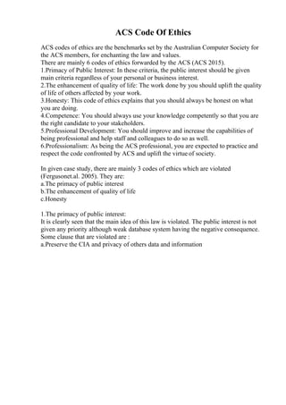 ACS Code Of Ethics
ACS codes of ethics are the benchmarks set by the Australian Computer Society for
the ACS members, for enchanting the law and values.
There are mainly 6 codes of ethics forwarded by the ACS (ACS 2015).
1.Primacy of Public Interest: In these criteria, the public interest should be given
main criteria regardless of your personal or business interest.
2.The enhancement of quality of life: The work done by you should uplift the quality
of life of others affected by your work.
3.Honesty: This code of ethics explains that you should always be honest on what
you are doing.
4.Competence: You should always use your knowledge competently so that you are
the right candidate to your stakeholders.
5.Professional Development: You should improve and increase the capabilities of
being professional and help staff and colleagues to do so as well.
6.Professionalism: As being the ACS professional, you are expected to practice and
respect the code confronted by ACS and uplift the virtue of society.
In given case study, there are mainly 3 codes of ethics which are violated
(Fergusonet.al. 2005). They are:
a.The primacy of public interest
b.The enhancement of quality of life
c.Honesty
1.The primacy of public interest:
It is clearly seen that the main idea of this law is violated. The public interest is not
given any priority although weak database system having the negative consequence.
Some clause that are violated are :
a.Preserve the CIA and privacy of others data and information
 
