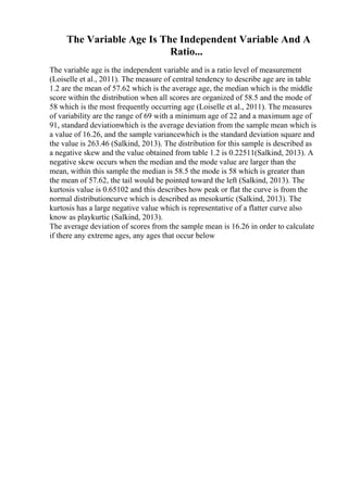 The Variable Age Is The Independent Variable And A
Ratio...
The variable age is the independent variable and is a ratio level of measurement
(Loiselle et al., 2011). The measure of central tendency to describe age are in table
1.2 are the mean of 57.62 which is the average age, the median which is the middle
score within the distribution when all scores are organized of 58.5 and the mode of
58 which is the most frequently occurring age (Loiselle et al., 2011). The measures
of variability are the range of 69 with a minimum age of 22 and a maximum age of
91, standard deviationwhich is the average deviation from the sample mean which is
a value of 16.26, and the sample variancewhich is the standard deviation square and
the value is 263.46 (Salkind, 2013). The distribution for this sample is described as
a negative skew and the value obtained from table 1.2 is 0.22511(Salkind, 2013). A
negative skew occurs when the median and the mode value are larger than the
mean, within this sample the median is 58.5 the mode is 58 which is greater than
the mean of 57.62, the tail would be pointed toward the left (Salkind, 2013). The
kurtosis value is 0.65102 and this describes how peak or flat the curve is from the
normal distributioncurve which is described as mesokurtic (Salkind, 2013). The
kurtosis has a large negative value which is representative of a flatter curve also
know as playkurtic (Salkind, 2013).
The average deviation of scores from the sample mean is 16.26 in order to calculate
if there any extreme ages, any ages that occur below
 