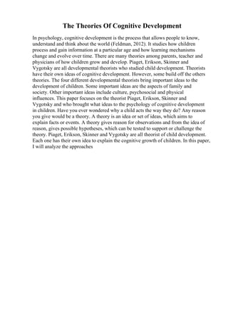 The Theories Of Cognitive Development
In psychology, cognitive development is the process that allows people to know,
understand and think about the world (Feldman, 2012). It studies how children
process and gain information at a particular age and how learning mechanisms
change and evolve over time. There are many theories among parents, teacher and
physicians of how children grow and develop. Piaget, Erikson, Skinner and
Vygotsky are all developmental theorists who studied child development. Theorists
have their own ideas of cognitive development. However, some build off the others
theories. The four different developmental theorists bring important ideas to the
development of children. Some important ideas are the aspects of family and
society. Other important ideas include culture, psychosocial and physical
influences. This paper focuses on the theorist Piaget, Erikson, Skinner and
Vygotsky and who brought what ideas to the psychology of cognitive development
in children. Have you ever wondered why a child acts the way they do? Any reason
you give would be a theory. A theory is an idea or set of ideas, which aims to
explain facts or events. A theory gives reason for observations and from the idea of
reason, gives possible hypotheses, which can be tested to support or challenge the
theory. Piaget, Erikson, Skinner and Vygotsky are all theorist of child development.
Each one has their own idea to explain the cognitive growth of children. In this paper,
I will analyze the approaches
 