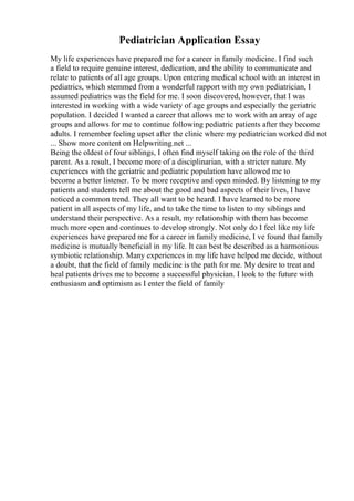 Pediatrician Application Essay
My life experiences have prepared me for a career in family medicine. I find such
a field to require genuine interest, dedication, and the ability to communicate and
relate to patients of all age groups. Upon entering medical school with an interest in
pediatrics, which stemmed from a wonderful rapport with my own pediatrician, I
assumed pediatrics was the field for me. I soon discovered, however, that I was
interested in working with a wide variety of age groups and especially the geriatric
population. I decided I wanted a career that allows me to work with an array of age
groups and allows for me to continue following pediatric patients after they become
adults. I remember feeling upset after the clinic where my pediatrician worked did not
... Show more content on Helpwriting.net ...
Being the oldest of four siblings, I often find myself taking on the role of the third
parent. As a result, I become more of a disciplinarian, with a stricter nature. My
experiences with the geriatric and pediatric population have allowed me to
become a better listener. To be more receptive and open minded. By listening to my
patients and students tell me about the good and bad aspects of their lives, I have
noticed a common trend. They all want to be heard. I have learned to be more
patient in all aspects of my life, and to take the time to listen to my siblings and
understand their perspective. As a result, my relationship with them has become
much more open and continues to develop strongly. Not only do I feel like my life
experiences have prepared me for a career in family medicine, I ve found that family
medicine is mutually beneficial in my life. It can best be described as a harmonious
symbiotic relationship. Many experiences in my life have helped me decide, without
a doubt, that the field of family medicine is the path for me. My desire to treat and
heal patients drives me to become a successful physician. I look to the future with
enthusiasm and optimism as I enter the field of family
 