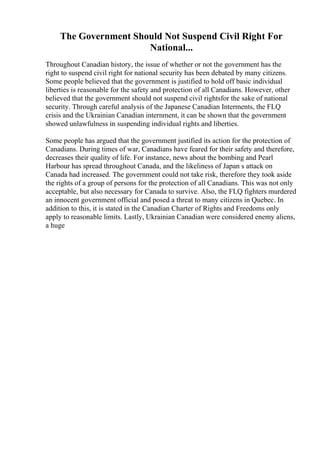 The Government Should Not Suspend Civil Right For
National...
Throughout Canadian history, the issue of whether or not the government has the
right to suspend civil right for national security has been debated by many citizens.
Some people believed that the government is justified to hold off basic individual
liberties is reasonable for the safety and protection of all Canadians. However, other
believed that the government should not suspend civil rightsfor the sake of national
security. Through careful analysis of the Japanese Canadian Interments, the FLQ
crisis and the Ukrainian Canadian internment, it can be shown that the government
showed unlawfulness in suspending individual rights and liberties.
Some people has argued that the government justified its action for the protection of
Canadians. During times of war, Canadians have feared for their safety and therefore,
decreases their quality of life. For instance, news about the bombing and Pearl
Harbour has spread throughout Canada, and the likeliness of Japan s attack on
Canada had increased. The government could not take risk, therefore they took aside
the rights of a group of persons for the protection of all Canadians. This was not only
acceptable, but also necessary for Canada to survive. Also, the FLQ fighters murdered
an innocent government official and posed a threat to many citizens in Quebec. In
addition to this, it is stated in the Canadian Charter of Rights and Freedoms only
apply to reasonable limits. Lastly, Ukrainian Canadian were considered enemy aliens,
a huge
 