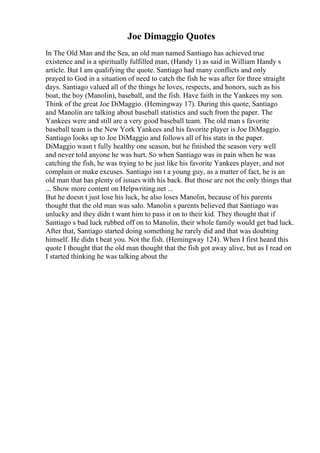 Joe Dimaggio Quotes
In The Old Man and the Sea, an old man named Santiago has achieved true
existence and is a spiritually fulfilled man, (Handy 1) as said in William Handy s
article. But I am qualifying the quote. Santiago had many conflicts and only
prayed to God in a situation of need to catch the fish he was after for three straight
days. Santiago valued all of the things he loves, respects, and honors, such as his
boat, the boy (Manolin), baseball, and the fish. Have faith in the Yankees my son.
Think of the great Joe DiMaggio. (Hemingway 17). During this quote, Santiago
and Manolin are talking about baseball statistics and such from the paper. The
Yankees were and still are a very good baseball team. The old man s favorite
baseball team is the New York Yankees and his favorite player is Joe DiMaggio.
Santiago looks up to Joe DiMaggio and follows all of his stats in the paper.
DiMaggio wasn t fully healthy one season, but he finished the season very well
and never told anyone he was hurt. So when Santiago was in pain when he was
catching the fish, he was trying to be just like his favorite Yankees player, and not
complain or make excuses. Santiago isn t a young guy, as a matter of fact, he is an
old man that has plenty of issues with his back. But those are not the only things that
... Show more content on Helpwriting.net ...
But he doesn t just lose his luck, he also loses Manolin, because of his parents
thought that the old man was salo. Manolin s parents believed that Santiago was
unlucky and they didn t want him to pass it on to their kid. They thought that if
Santiago s bad luck rubbed off on to Manolin, their whole family would get bad luck.
After that, Santiago started doing something he rarely did and that was doubting
himself. He didn t beat you. Not the fish. (Hemingway 124). When I first heard this
quote I thought that the old man thought that the fish got away alive, but as I read on
I started thinking he was talking about the
 
