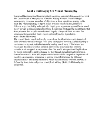 Kant s Philosophy On Moral Philosophy
Immanuel Kant presented his most notable positions on moral philosophy in his book
The Groundwork of Metaphysics of Morals. Georg Wilhelm Friedrich Hegel
subsequently presented a number of objections to Kant s positions, mainly in his
book The Phenomenology of Spirit. Hegel presents objections to Kant in two
different ways, implicitly and explicitly. Hegel gives arguments against Kant s moral
theory as well as the general philosophical thought that produces the moral theory that
Kant presents. But in order to understand Hegel s critique of Kant, we must first
understand the content of Kant s moral philosophyand its formulation.
Kant s Moral Philosophy
The crux of Kant s moral philosophy comes from the idea that morality is derived
from rationality rational thought leads us to an objective morality. Kant is looking to
pure reason as a guide to find universally binding moral laws. If this is true, and
reason can determine whether a maxim can become a universal law of moral
behavior without appeal to experience, then this would have profound implications
for moral philosophy. Kant will argue for this through the categorical imperative.
In the Groundwork, Kant will propose the existence of the categorical imperative of
morality. A categorical imperative is a moral principle that must be followed
unconditionally. This is the criterion to which maxims should conform. Maxim, as
defined by Kant, is the subjective principle of willing. [4:401] Additionally, the
categorical
 