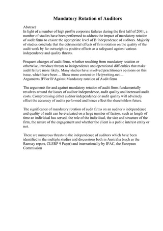 Mandatory Rotation of Auditors
Abstract
In light of a number of high profile corporate failures during the first half of 2001, a
number of studies have been performed to address the impact of mandatory rotation
of audit firms to ensure the appropriate level of В‘independence of auditors. Majority
of studies conclude that the detrimental effects of firm rotation on the quality of the
audit work by far outweigh its positive effects as a safeguard against various
independence and quality threats.
Frequent changes of audit firms, whether resulting from mandatory rotation or
otherwise, introduce threats to independence and operational difficulties that make
audit failure more likely. Many studies have involved practitioners opinions on this
issue, which have been ... Show more content on Helpwriting.net ...
Arguments В‘For В‘Against Mandatory rotation of Audit firms
The arguments for and against mandatory rotation of audit firms fundamentally
revolves around the issues of auditor independence, audit quality and increased audit
costs. Compromising either auditor independence or audit quality will adversely
effect the accuracy of audits performed and hence effect the shareholders future.
The significance of mandatory rotation of audit firms on an auditor s independence
and quality of audit can be evaluated on a large number of factors, such as length of
time an individual has served, the role of the individual, the size and structure of the
firm, the nature of the engagement and whether the client is a public interest entity or
not.
There are numerous threats to the independence of auditors which have been
identified in the multiple studies and discussions both in Australia (such as the
Ramsay report, CLERP 9 Paper) and internationally by IFAC, the European
Commission
 