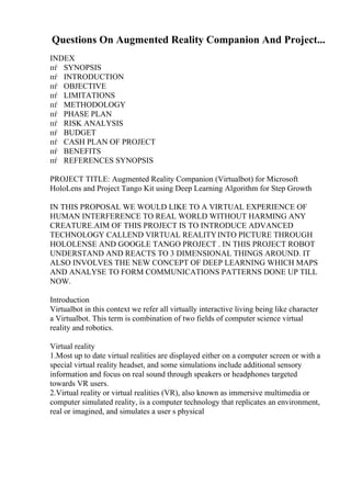 Questions On Augmented Reality Companion And Project...
INDEX
пѓ SYNOPSIS
пѓ INTRODUCTION
пѓ OBJECTIVE
пѓ LIMITATIONS
пѓ METHODOLOGY
пѓ PHASE PLAN
пѓ RISK ANALYSIS
пѓ BUDGET
пѓ CASH PLAN OF PROJECT
пѓ BENEFITS
пѓ REFERENCES SYNOPSIS
PROJECT TITLE: Augmented Reality Companion (Virtualbot) for Microsoft
HoloLens and Project Tango Kit using Deep Learning Algorithm for Step Growth
IN THIS PROPOSAL WE WOULD LIKE TO A VIRTUAL EXPERIENCE OF
HUMAN INTERFERENCE TO REAL WORLD WITHOUT HARMING ANY
CREATURE.AIM OF THIS PROJECT IS TO INTRODUCE ADVANCED
TECHNOLOGY CALLEND VIRTUAL REALITYINTO PICTURE THROUGH
HOLOLENSE AND GOOGLE TANGO PROJECT . IN THIS PROJECT ROBOT
UNDERSTAND AND REACTS TO 3 DIMENSIONAL THINGS AROUND. IT
ALSO INVOLVES THE NEW CONCEPT OF DEEP LEARNING WHICH MAPS
AND ANALYSE TO FORM COMMUNICATIONS PATTERNS DONE UP TILL
NOW.
Introduction
Virtualbot in this context we refer all virtually interactive living being like character
a Virtualbot. This term is combination of two fields of computer science virtual
reality and robotics.
Virtual reality
1.Most up to date virtual realities are displayed either on a computer screen or with a
special virtual reality headset, and some simulations include additional sensory
information and focus on real sound through speakers or headphones targeted
towards VR users.
2.Virtual reality or virtual realities (VR), also known as immersive multimedia or
computer simulated reality, is a computer technology that replicates an environment,
real or imagined, and simulates a user s physical
 