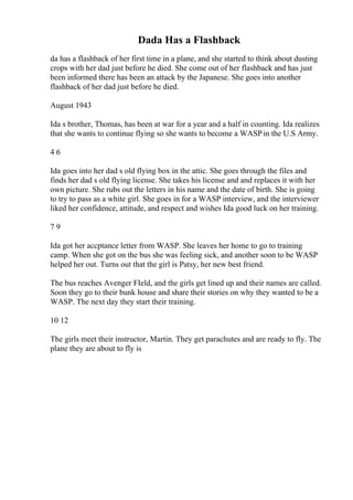 Dada Has a Flashback
da has a flashback of her first time in a plane, and she started to think about dusting
crops with her dad just before he died. She come out of her flashback and has just
been informed there has been an attack by the Japanese. She goes into another
flashback of her dad just before he died.
August 1943
Ida s brother, Thomas, has been at war for a year and a half in counting. Ida realizes
that she wants to continue flying so she wants to become a WASPin the U.S Army.
4 6
Ida goes into her dad s old flying box in the attic. She goes through the files and
finds her dad s old flying license. She takes his license and and replaces it with her
own picture. She rubs out the letters in his name and the date of birth. She is going
to try to pass as a white girl. She goes in for a WASP interview, and the interviewer
liked her confidence, attitude, and respect and wishes Ida good luck on her training.
7 9
Ida got her accptance letter from WASP. She leaves her home to go to training
camp. When she got on the bus she was feeling sick, and another soon to be WASP
helped her out. Turns out that the girl is Patsy, her new best friend.
The bus reaches Avenger FIeld, and the girls get lined up and their names are called.
Soon they go to their bunk house and share their stories on why they wanted to be a
WASP. The next day they start their training.
10 12
The girls meet their instructor, Martin. They get parachutes and are ready to fly. The
plane they are about to fly is
 