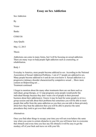 Essay on Sex Addiction
Sex Addiction
By
Victor
Banks
COM/156
Amy Qualls
May 12, 2013
Thesis
Addictions can come in many forms, but I will be focusing on sexual addiction.
There are many ways to help people fight addiction such as counseling, or
rehabilitation.
Body 1
Everyday in America, more people become addicted to sex. According to the National
Association of Sexual Addiction Problems, 1 out of 17 people are addicted to sex.
Many people become addicted to it and do not even know it. Sexual addiction is a
progressive intimacy disorder characterized by compulsive sexual ... Show more
content on Helpwriting.net ...
Treatment continued
I forgot to mention about the many other treatments there are out there such as
individual, group therapy, or 12 step programs some people would prefer the
individual therapy because they don t want a lot of people in their personal
business about their addiction(s). I know it may be hard for some people to sit in a
group session and talk about their problems but sometimes you will be able to meet
people that suffer from the same addiction as you then you can talk to them privately
about how they beat the addiction then you will be able to practice the same
procedures they took to get over their addiction.
Alternatives
Once you find other things to occupy your time you will not even behave the same
way when you come to certain obstacles in your life you will know how to overcome
that obstacle and every time you face any life obstacle it will be easy to get the
monkey off of your back and move on with your life.
 