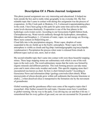 Description Of A Photo Journal Assignment
This photo journal assignment was very interesting and educational. It helped me
look outside the box and to really relate geography to my everyday life. My first
relatable topic that I came in contact with during this assignment was the process of
evaporation. At Dry Creek park in Modesto, CA, I witnessed evaporationtaking place
in the creek. I have been going to this park for quite some time and in the summer,
water levels decrease drastically. Evaporation is one of the four phases in the
hydrologic cycle (water cycle). According to our Geosystems Eighth Edition book,
Christopherson say, Water travels endlessly through the hydrosphere, atmosphere,
lithosphere and biosphere. [...] Currents of water, vapor, ice and energy are flowing...
Show more content on Helpwriting.net ...
Cloud falls into is the precipitation category. Water vapor, droplets of water
suspended in the air, builds up in the Earth s atmosphere. Water vapor in the
atmosphere is visible as clouds and fog (http://nationalgeographic.org/encyclopedia
/condensation/). Precipitation the process when water is released from clouds in
different types such as rain, snow, hail or sleet.
My second relatable topic that I came into contact with were these beautiful stepping
stones. These large stepping stones are sedimentary rock which is one of the rock
types in the rock cycle. The word sedimentary means that the rocks was formed by
organic minerals and different particles. This rock forming process can take many
years and it starts when rocks weather and erode. This specific stepping stone that I
encountered was known as chert. So how is chert formed exactly? According to
Geoscience News and information (http://geology.com/rocks/chert.shtml), When
microcrystals of silicon dioxide grow within soft sediments that become limestone or
chalk [...] when dissolved silica is transported to the formation site by the movement
of groundwater.
Global warming and the greenhouse effect were some of the negative topics that I
researched. After further research for each topic, I became aware how I contribute
to global warming. On my way to the park, I was driving my car and then it hit me. I
remembered that for every gallon of gas used, our cars are accounted for 24 pounds of
 