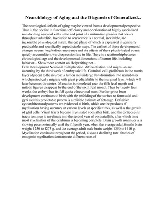 Neurobiology of Aging and the Diagnosis of Generalized...
The neurological deficits of aging may be viewed from a developmental perspective.
That is, the decline in functional efficiency and deterioration of highly specialized
non dividing neuronal cells is the end point of a maturation process that occurs
throughout adult life. Involution to senescence is a normal, inevitable, and
inexorable physiological march; the end phase of which is expressed in generally
predictable and specifically unpredictable ways. The earliest of these developmental
changes occurs long before senescence and the effects of these physiological events
quietly accumulate toward expression late in life. There is a relationship between
chronological age and the developmental dimensions of human life, including
behavior... Show more content on Helpwriting.net ...
Fetal Development Neuronal multiplication, differentiation, and migration are
occurring by the third week of embryonic life. Germinal cells proliferate in the matrix
layer adjacent to the neuroaxis lumen and undergo transformation into neuroblasts
which periodically migrate with great predictability to the marginal layer, which will
later becomes the cortex. Migration is completed near the fifth fetal month and
mitotic figures disappear by the end of the sixth fetal month. Thus by twenty four
weeks, the embryo has its full quota of neuronal mass. Further gross brain
development continues to birth with the enfolding of the surface to form sulci and
gyri and this predictable pattern is a reliable estimate of fetal age. Definitive
cytoarchitectural patterns are evidenced at birth, which are the products of
myelination having occurred at various levels at specific times, as well as the growth
of glial cells. Visual tracts become myelinated soon after birth, and the corticospinal
tracts continue to myelinate into the second year of postnatal life, after which time
most myelination of the cerebrum is becoming complete. Brain growth continues at a
slowing pace postnatally until the fifteenth year, when the average adult female brain
weighs 1230 to 1275 g. and the average adult male brain weighs 1350 to 1410 g.
Myelination continues throughout the period, also at a declining rate. Studies of
ontogenic myelination demonstrate different rates of
 