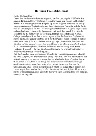 Hoffman Thesis Statement
Dustin Hoffman Essay
Dustin Lee Hoffman was born on August 8, 1937 in Los Angeles California. His
parents, Lillian and Henry Hoffman. His mother was a jazz pianist, and his father
worked as a prop/stage director. He grew up in Los Angeles and while his family
were descendants of Jewish immigrants from Ukraine and Romania, and the family
was not very religious. In 1955, Hoffman graduated from Los Angeles High School
and enrolled in the Los Angeles Conservatory of music but soon left because he
found that he did not have an ear for music. He then enrolled at Santa Monica
College to study medicine, but left after a year to join the Pasadena Playhouse to
pursue acting. His excuse was that, So in my first year of junior college I m failing
and I don t know what to do. I don t want to get a job, I want to be a student, and a
friend says, Take acting, because they don t flunk you it s like gym, nobody gets an
F. . At Pasadena Playhouse, Hoffman befriended another young actor, Gene
Hackman. Eventually, the two friends would move to New York Citytogether, ...
Show more content on Helpwriting.net ...
But, Hoffman has more in common with male stars in earlier generations who did
not look like gods, but like real human beings. Hoffman, who was an actor first, star
second, went to great lengths to assure that his roles had a tinge of realism tied to
them. He once said, One of the things that constantly hits me is that when I go
outside on the street, what I see is not what I see on the screen. I turn on the
television, and what I see on the screen is not what I see in real life. It bothers me.
I want to get closer to what I see in life. I love to see hair out of place. I love to see
people without makeup, or at least with their own blush showing, their own pimples,
and their own specific
 