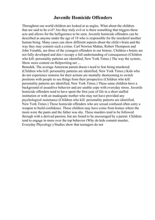 Juvenile Homicide Offenders
Throughout our world children are looked at as angles. What about the children
that are said to be evil? Are they truly evil or is there something that triggers these
acts and allows for the belligerence to be seen. Juvenile homicide offenders can be
described as anyone under the age of 18 who is responsible for the murderof another
human being. Many cases can show different aspects about the child s brain and the
way they may commit such a crime. Carl Newton Mahan, Robert Thompson and
John Venable, are three of the youngest offenders in our history. Children s brains are
not fully developed and don t occupy a full understanding of consequences (Children
who kill: personality patterns are identified, New York Times.) The way the system
...
Show more content on Helpwriting.net ...
Benedek, The average American parent doesn t need to fear being murdered.
(Children who kill: personality patterns are identified, New York Times.) Kids who
do not experience remorse for their actions are mentally shortcoming to switch
positions with people to see things from their prospective (Children who kill:
personality patterns are identified, New York Times.) These same children have a
background of assaultive behavior and are unable cope with everyday stress. Juvenile
homicide offenders tend to have spent the first year of life in a short staffed
institution or with an inadequate mother who may not have provided any
psychological sustenance (Children who kill: personality patterns are identified,
New York Times.) Those homicide offenders who are sexual confused often carry a
weapon to build confidence. These children may have come from homes where the
mom wore the pants and the father was shy. These murders tend to be followed
through with a derived passion, but are found to be encouraged by a parent. Children
tend to engage in more over the top behavior (Why do kids commit murder,
Everyday Phycology.) Studies show that teenagers do not
 