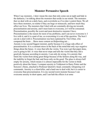 Monster Persuasive Speech
When I say monsters , I don t mean the ones that only come out at night and hide in
the darkness, I m talking about the monsters that reside in our minds. The monsters
that we deal with on a daily basis, and overwhelm us if we don t control them. We all
have these monsters, no matter if they are huge or minuscule, and how much they
affect our lives. The monsters that I deal with are constantly driving me towards
procrastination and anxiety, and I must learn to overcome, or I will be consumed.
Procrastination, possibly the worst and most destructive monster I have.
Procrastination is the reason for most of my problems, and I can never overcome it. I
live with it, and it is a part of me, so overcoming it is out of the question. The best I
can do is deal with it. Procrastination was best explained by Tim Urban, who
compared the brain ... Show more content on Helpwriting.net ...
Anxiety is my second biggest monster, partly because it is a huge side effect of
procrastination. It is a constant stress in the back of the mind that only says negative
things about the future. A voice that tells the victim, You won t get that paper done,
you re going to fail. A voice that never stops and tells the victim that they did a
good job, because according to anxiety, I can only do wrong. It is anxiety that
limits the victim from doing great things because of the failures along the way, and
the inability to forget the bad, and focus only on the good. The glass is always half
empty for anxiety, which means it is almost impossible for the victim to think
positively about the future. I compare anxiety to Voldemort in Harry Potter and the
Sorcerer s Stone, attached to Professor Quirrell s head, constantly whispering evil
commands. Anxiety is a silent killer, and a hard one to deal with, but it is easier to
overcome than procrastination. It is my second worst monster because I can
overcome anxiety in short spans, and I can halt the effects it at some
 