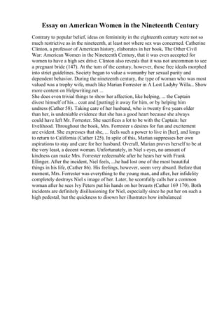 Essay on American Women in the Nineteenth Century
Contrary to popular belief, ideas on femininity in the eighteenth century were not so
much restrictive as in the nineteenth, at least not where sex was concerned. Catherine
Clinton, a professor of American history, elaborates in her book, The Other Civil
War: American Women in the Nineteenth Century, that it was even accepted for
women to have a high sex drive. Clinton also reveals that it was not uncommon to see
a pregnant bride (147). At the turn of the century, however, those free ideals morphed
into strict guidelines. Society began to value a womanby her sexual purity and
dependent behavior. During the nineteenth century, the type of woman who was most
valued was a trophy wife, much like Marian Forrester in A Lost Ladyby Willa... Show
more content on Helpwriting.net ...
She does even trivial things to show her affection, like helping, ... the Captain
divest himself of his... coat and [putting] it away for him, or by helping him
undress (Cather 58). Taking care of her husband, who is twenty five years older
than her, is undeniable evidence that she has a good heart because she always
could have left Mr. Forrester. She sacrifices a lot to be with the Captain: her
livelihood. Throughout the book, Mrs. Forrester s desires for fun and excitement
are evident. She expresses that she, ... feels such a power to live in [her], and longs
to return to California (Cather 125). In spite of this, Marian suppresses her own
aspirations to stay and care for her husband. Overall, Marian proves herself to be at
the very least, a decent woman. Unfortunately, in Niel s eyes, no amount of
kindness can make Mrs. Forrester redeemable after he hears her with Frank
Ellinger. After the incident, Niel feels, ...he had lost one of the most beautiful
things in his life, (Cather 86). His feelings, however, seem very absurd. Before that
moment, Mrs. Forrester was everything to the young man, and after, her infidelity
completely destroys Niel s image of her. Later, he scornfully calls her a common
woman after he sees Ivy Peters put his hands on her breasts (Cather 169 170). Both
incidents are definitely disillusioning for Niel, especially since he put her on such a
high pedestal, but the quickness to disown her illustrates how imbalanced
 
