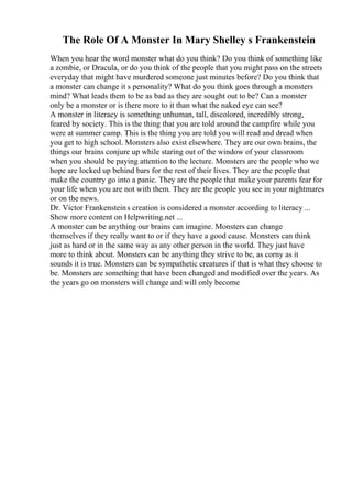 The Role Of A Monster In Mary Shelley s Frankenstein
When you hear the word monster what do you think? Do you think of something like
a zombie, or Dracula, or do you think of the people that you might pass on the streets
everyday that might have murdered someone just minutes before? Do you think that
a monster can change it s personality? What do you think goes through a monsters
mind? What leads them to be as bad as they are sought out to be? Can a monster
only be a monster or is there more to it than what the naked eye can see?
A monster in literacy is something unhuman, tall, discolored, incredibly strong,
feared by society. This is the thing that you are told around the campfire while you
were at summer camp. This is the thing you are told you will read and dread when
you get to high school. Monsters also exist elsewhere. They are our own brains, the
things our brains conjure up while staring out of the window of your classroom
when you should be paying attention to the lecture. Monsters are the people who we
hope are locked up behind bars for the rest of their lives. They are the people that
make the country go into a panic. They are the people that make your parents fear for
your life when you are not with them. They are the people you see in your nightmares
or on the news.
Dr. Victor Frankensteins creation is considered a monster according to literacy ...
Show more content on Helpwriting.net ...
A monster can be anything our brains can imagine. Monsters can change
themselves if they really want to or if they have a good cause. Monsters can think
just as hard or in the same way as any other person in the world. They just have
more to think about. Monsters can be anything they strive to be, as corny as it
sounds it is true. Monsters can be sympathetic creatures if that is what they choose to
be. Monsters are something that have been changed and modified over the years. As
the years go on monsters will change and will only become
 