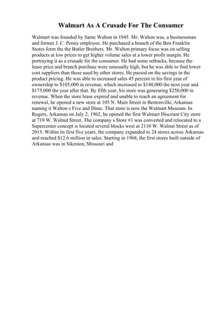 Walmart As A Crusade For The Consumer
Walmart was founded by Same Walton in 1945. Mr. Walton was, a businessman
and former J. C. Penny employee. He purchased a branch of the Ben Franklin
Stores form the the Butler Brothers. Mr. Walton primary focus was on selling
products at low prices to get higher volume sales at a lower profit margin. He
portraying it as a crusade for the consumer. He had some setbacks, because the
lease price and branch purchase were unusually high, but he was able to find lower
cost suppliers than those used by other stores. He passed on the savings in the
product pricing. He was able to increased sales 45 percent in his first year of
ownership to $105,000 in revenue, which increased to $140,000 the next year and
$175,000 the year after that. By fifth year, his store was generating $250,000 in
revenue. When the store lease expired and unable to reach an agreement for
renewal, he opened a new store at 105 N. Main Street in Bentonville, Arkansas
naming it Walton s Five and Dime. That store is now the Walmart Museum. In
Rogers, Arkansas on July 2, 1962, he opened the first Walmart Discount City store
at 719 W. Walnut Street. The company s Store #1 was converted and relocated to a
Supercenter concept is located several blocks west at 2110 W. Walnut Street as of
2015. Within its first five years, the company expanded to 24 stores across Arkansas
and reached $12.6 million in sales. Starting in 1968, the first stores built outside of
Arkansas was in Sikeston, Missouri and
 