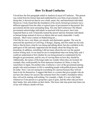 How To Read Confucius
I loved how the first paragraph ended in Analects (Lunya) of Confucius . This person
was exiled from his former land and established his own form of government. By
doing that, it showed me that he was a bold, smart, fair, and determined individual.
Moreover, I truly found that the foundation of his newly formed government was a
different approach from the other or typical types of government in that period. His
government did the most astounding thing. Not only did Confuciusor The Master
government acknowledge individuals in need and with less power, but it also
respected them as well. It basically treated the poorer and less fortunate individuals
as human beings instead of slaves or objects that are easily disposable. I really
enjoyed... Show more content on Helpwriting.net ...
I feel like he was a very blunt, yet smooth, and charismatic speaker. The way he
answered the questions to Lord Jing, Ji Kangzi, Zigong, and Zilu made me not only
believe that he knew what he was doing and talking about, but also confident in his
path/quest of life and truly supported and felt deeply about the things he was
preaching. In addition, something I did not enjoy about the text was the quoted
section writing style. It was hard for me to comprehend what was being fully said. I
could not understand at first whether he was being praised or condemned for his
thought on governments, and his way of viewing them on how they should be.
Additionally, the names of the kings make me wonder where they are located; for
example, they could possibly be from numerous locations in China, or may be
somewhere in Japan. On another note, Confucius s view of the government putting
people who need assistance in life is something people with political power should
do today. Now, I am not saying do everything for a person because they will not
learn to do for themselves. I suggest that there is a system that gives people who do
not have the chance for success like someone born into wealth a foundation where
they will not be starting with nothing. For example, a fight. It is not a fair battle
whatsoever if one person or a group has a gun or guns, and the other side just have
their hands, feet, and clothes on their backs. The lesser side nine point nine times out
of ten will without a doubt will lose
 
