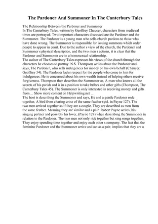 The Pardoner And Summoner In The Canterbury Tales
The Relationship Between the Pardoner and Summoner
In The Canterbury Tales, written by Geoffrey Chaucer, characters from medieval
times are portrayed. Two important characters discussed are the Pardoner and the
Summoner. The Pardoner is a young man who sells church pardons to those who
have done wrong. The Summoner is responsible for issuing summons which order
people to appear in court. Due to the author s view of the church, the Pardoner and
Summoner s physical description, and the two men s actions, it is clear that the
Pardoner and Summoner are in a homosexual relationship.
The author of The Canterbury Talesexpresses his views of the church through the
characters he chooses to portray. N.S. Thompson writes about the Pardoner and
says, The Pardoner, who sells indulgences for money on his own behalf (Chaucer,
Geoffrey 54). The Pardoner lacks respect for the people who come to him for
indulgences. He is concerned about his own wealth instead of helping others receive
forgiveness. Thompson then describes the Summoner as, A man who knows all the
secrets of his parish and is in a position to take bribes and other gifts (Thompson, The
Canterbury Tales 45). The Summoner is only interested in receiving money and gifts
from ... Show more content on Helpwriting.net ...
The host is describing the Summoner and says, He and a gentle Pardoner rode
together, A bird from charing cross of the same feather (qtd. in Payne 127). The
two men arrived together as if they are a couple. They are described as men from
the same feather. Meaning they are similar and a pair. Robert Payne writes, his
singing partner and possibly his lover, (Payne 128) when describing the Summoner in
relation to the Pardoner. The two men not only ride together but sing songs together.
They enjoy spending time together and enjoy each other s company. The fact that the
feminine Pardoner and the Summoner arrive and act as a pair, implies that they are a
 