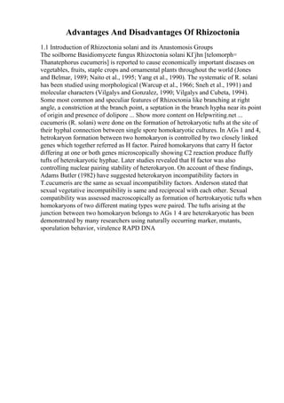 Advantages And Disadvantages Of Rhizoctonia
1.1 Introduction of Rhizoctonia solani and its Anastomosis Groups
The soilborne Basidiomycete fungus Rhizoctonia solani KГјhn [telomorph=
Thanatephorus cucumeris] is reported to cause economically important diseases on
vegetables, fruits, staple crops and ornamental plants throughout the world (Jones
and Belmar, 1989; Naito et al., 1995; Yang et al., 1990). The systematic of R. solani
has been studied using morphological (Warcup et al., 1966; Sneh et al., 1991) and
molecular characters (Vilgalys and Gonzalez, 1990; Vilgalys and Cubeta, 1994).
Some most common and speculiar features of Rhizoctonia like branching at right
angle, a constriction at the branch point, a septation in the branch hypha near its point
of origin and presence of dolipore ... Show more content on Helpwriting.net ...
cucumeris (R. solani) were done on the formation of hetrokaryotic tufts at the site of
their hyphal connection between single spore homokaryotic cultures. In AGs 1 and 4,
hetrokaryon formation between two homokaryon is controlled by two closely linked
genes which together referred as H factor. Paired homokaryons that carry H factor
differing at one or both genes microscopically showing C2 reaction produce fluffy
tufts of heterokaryotic hyphae. Later studies revealed that H factor was also
controlling nuclear pairing stability of heterokaryon. On account of these findings,
Adams Butler (1982) have suggested heterokaryon incompatibility factors in
T.cucumeris are the same as sexual incompatibility factors. Anderson stated that
sexual vegetative incompatibility is same and reciprocal with each other. Sexual
compatibility was assessed macroscopically as formation of hertrokaryotic tufts when
homokaryons of two different mating types were paired. The tufts arising at the
junction between two homokaryon belongs to AGs 1 4 are heterokaryotic has been
demonstrated by many researchers using naturally occurring marker, mutants,
sporulation behavior, virulence RAPD DNA
 