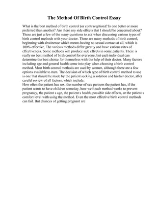 The Method Of Birth Control Essay
What is the best method of birth control (or contraception)? Is one better or more
preferred than another? Are there any side effects that I should be concerned about?
These are just a few of the many questions to ask when discussing various types of
birth control methods with your doctor. There are many methods of birth control,
beginning with abstinence which means having no sexual contact at all, which is
100% effective. The various methods differ greatly and have various rates of
effectiveness. Some methods will produce side effects in some patients. There is
really no best method of birth control for everyone, but each individual can
determine the best choice for themselves with the help of their doctor. Many factors
including age and general health come into play when choosing a birth control
method. Most birth control methods are used by women, although there are a few
options available to men. The decision of which type of birth control method to use
is one that should be made by the patient seeking a solution and his/her doctor, after
careful review of all factors, which include:
How often the patient has sex, the number of sex partners the patient has, if the
patient wants to have children someday, how well each method works to prevent
pregnancy, the patient s age, the patient s health, possible side effects, or the patient s
comfort level with using the method. Even the most effective birth control methods
can fail. But chances of getting pregnant are
 