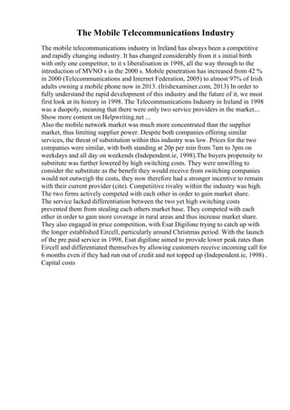 The Mobile Telecommunications Industry
The mobile telecommunications industry in Ireland has always been a competitive
and rapidly changing industry. It has changed considerably from it s initial birth
with only one competitor, to it s liberalisation in 1998, all the way through to the
introduction of MVNO s in the 2000 s. Mobile penetration has increased from 42 %
in 2000 (Telecommunications and Internet Federation, 2005) to almost 97% of Irish
adults owning a mobile phone now in 2013. (Irishexaminer.com, 2013) In order to
fully understand the rapid development of this industry and the future of it, we must
first look at its history in 1998. The Telecommunications Industry in Ireland in 1998
was a duopoly, meaning that there were only two service providers in the market....
Show more content on Helpwriting.net ...
Also the mobile network market was much more concentrated than the supplier
market, thus limiting supplier power. Despite both companies offering similar
services, the threat of substitution within this industry was low. Prices for the two
companies were similar, with both standing at 20p per min from 7am to 3pm on
weekdays and all day on weekends (Independent.ie, 1998).The buyers propensity to
substitute was further lowered by high switching costs. They were unwilling to
consider the substitute as the benefit they would receive from switching companies
would not outweigh the costs, they now therefore had a stronger incentive to remain
with their current provider (cite). Competiitive rivalry within the industry was high.
The two firms actively competed with each other in order to gain market share.
The service lacked differentiation between the two yet high switching costs
prevented them from stealing each others market base. They competed with each
other in order to gain more coverage in rural areas and thus increase market share.
They also engaged in price competition, with Esat Digifone trying to catch up with
the longer established Eircell, particularly around Christmas period. With the launch
of the pre paid service in 1998, Esat digifone aimed to provide lower peak rates than
Eircell and differentiated themselves by allowing customers receive incoming call for
6 months even if they had run out of credit and not topped up (Independent.ie, 1998) .
Capital costs
 